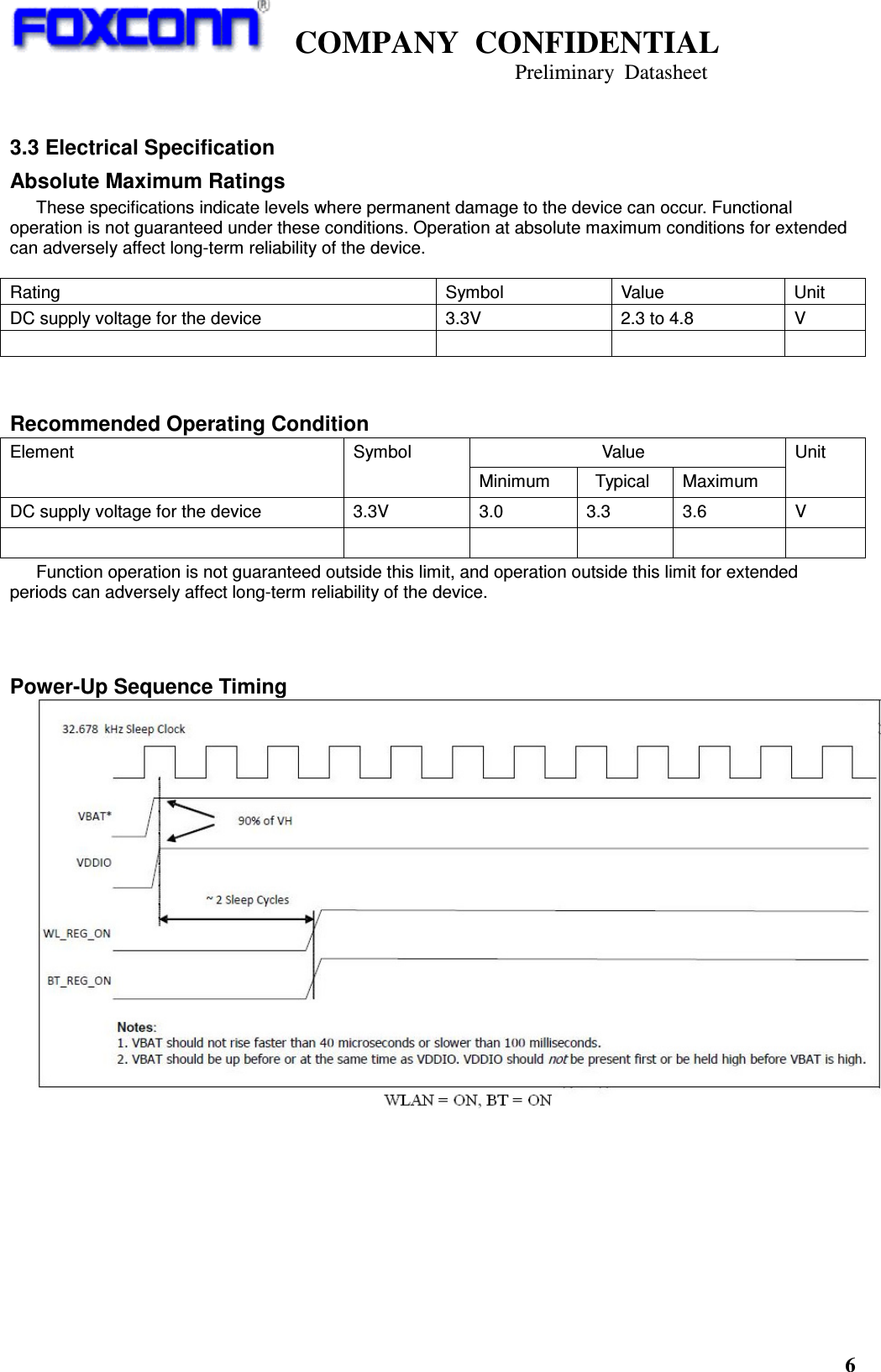    COMPANY  CONFIDENTIAL                                                                     Preliminary  Datasheet 6   3.3 Electrical Specification Absolute Maximum Ratings These specifications indicate levels where permanent damage to the device can occur. Functional operation is not guaranteed under these conditions. Operation at absolute maximum conditions for extended can adversely affect long-term reliability of the device.   Recommended Operating Condition                             Value Element  Symbol Minimum    Typical  Maximum Unit DC supply voltage for the device  3.3V  3.0  3.3  3.6  V            Function operation is not guaranteed outside this limit, and operation outside this limit for extended periods can adversely affect long-term reliability of the device.    Power-Up Sequence Timing            Rating  Symbol  Value  Unit DC supply voltage for the device  3.3V  2.3 to 4.8  V        
