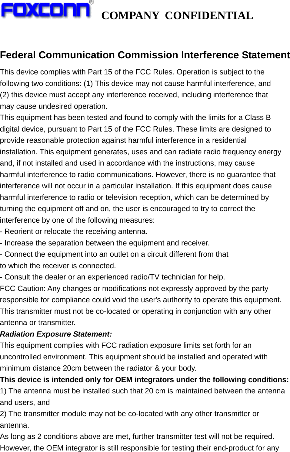   COMPANY CONFIDENTIAL              Federal Communication Commission Interference Statement This device complies with Part 15 of the FCC Rules. Operation is subject to the following two conditions: (1) This device may not cause harmful interference, and (2) this device must accept any interference received, including interference that may cause undesired operation. This equipment has been tested and found to comply with the limits for a Class B digital device, pursuant to Part 15 of the FCC Rules. These limits are designed to provide reasonable protection against harmful interference in a residential installation. This equipment generates, uses and can radiate radio frequency energy and, if not installed and used in accordance with the instructions, may cause harmful interference to radio communications. However, there is no guarantee that interference will not occur in a particular installation. If this equipment does cause harmful interference to radio or television reception, which can be determined by turning the equipment off and on, the user is encouraged to try to correct the interference by one of the following measures: - Reorient or relocate the receiving antenna. - Increase the separation between the equipment and receiver. - Connect the equipment into an outlet on a circuit different from that to which the receiver is connected. - Consult the dealer or an experienced radio/TV technician for help. FCC Caution: Any changes or modifications not expressly approved by the party responsible for compliance could void the user&apos;s authority to operate this equipment. This transmitter must not be co-located or operating in conjunction with any other antenna or transmitter. Radiation Exposure Statement: This equipment complies with FCC radiation exposure limits set forth for an uncontrolled environment. This equipment should be installed and operated with minimum distance 20cm between the radiator &amp; your body. This device is intended only for OEM integrators under the following conditions: 1) The antenna must be installed such that 20 cm is maintained between the antenna and users, and 2) The transmitter module may not be co-located with any other transmitter or antenna. As long as 2 conditions above are met, further transmitter test will not be required. However, the OEM integrator is still responsible for testing their end-product for any 