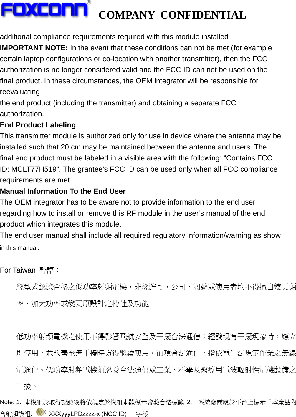   COMPANY CONFIDENTIAL             additional compliance requirements required with this module installed IMPORTANT NOTE: In the event that these conditions can not be met (for example certain laptop configurations or co-location with another transmitter), then the FCC authorization is no longer considered valid and the FCC ID can not be used on the final product. In these circumstances, the OEM integrator will be responsible for reevaluating the end product (including the transmitter) and obtaining a separate FCC authorization. End Product Labeling This transmitter module is authorized only for use in device where the antenna may be installed such that 20 cm may be maintained between the antenna and users. The final end product must be labeled in a visible area with the following: “Contains FCC ID: MCLT77H519”. The grantee&apos;s FCC ID can be used only when all FCC compliance requirements are met. Manual Information To the End User The OEM integrator has to be aware not to provide information to the end user regarding how to install or remove this RF module in the user’s manual of the end product which integrates this module. The end user manual shall include all required regulatory information/warning as show in this manual.  For Taiwan  警語： 經型式認證合格之低功率射頻電機，非經許可，公司、商號或使用者均不得擅自變更頻率、加大功率或變更原設計之特性及功能。  低功率射頻電機之使用不得影響飛航安全及干擾合法通信；經發現有干擾現象時，應立即停用，並改善至無干擾時方得繼續使用。前項合法通信，指依電信法規定作業之無線電通信。低功率射頻電機須忍受合法通信或工業、科學及醫療用電波輻射性電機設備之干擾。 Note: 1.  本模組於取得認證後將依規定於模組本體標示審驗合格標籤 2.  系統廠商應於平台上標示「本產品內含射頻模組:   XXXyyyLPDzzzz-x (NCC ID) 」字樣  