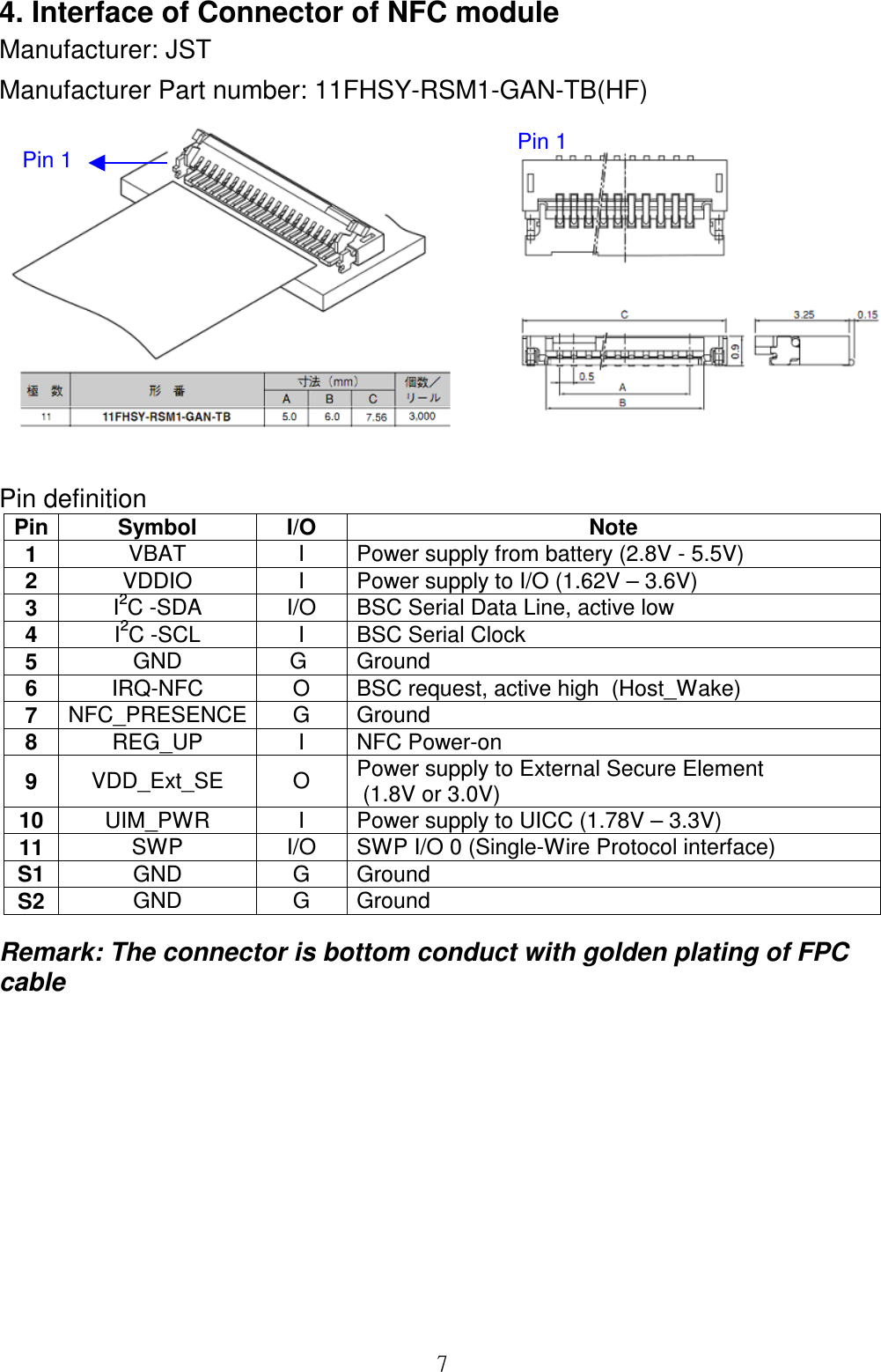  74. Interface of Connector of NFC module Manufacturer: JST Manufacturer Part number: 11FHSY-RSM1-GAN-TB(HF)   Pin definition  Pin Symbol  I/O  Note 1  VBAT  I  Power supply from battery (2.8V - 5.5V) 2  VDDIO  I  Power supply to I/O (1.62V – 3.6V) 3  I2C -SDA  I/O  BSC Serial Data Line, active low 4  I2C -SCL  I  BSC Serial Clock 5  GND  G   Ground  6  IRQ-NFC  O  BSC request, active high  (Host_Wake) 7  NFC_PRESENCE G  Ground 8  REG_UP  I  NFC Power-on 9  VDD_Ext_SE  O  Power supply to External Secure Element  (1.8V or 3.0V) 10 UIM_PWR  I  Power supply to UICC (1.78V – 3.3V) 11 SWP  I/O  SWP I/O 0 (Single-Wire Protocol interface) S1 GND  G  Ground S2 GND  G  Ground Remark: The connector is bottom conduct with golden plating of FPC cable        Pin 1 Pin 1 