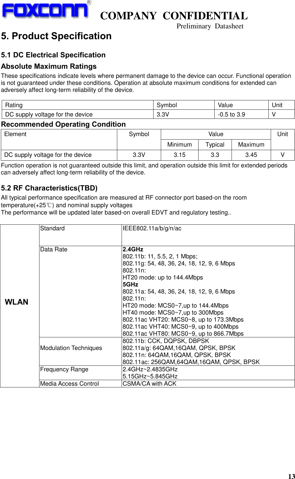   COMPANY  CONFIDENTIAL                                   Preliminary  Datasheet 13  5. Product Specification 5.1 DC Electrical Specification Absolute Maximum Ratings These specifications indicate levels where permanent damage to the device can occur. Functional operation is not guaranteed under these conditions. Operation at absolute maximum conditions for extended can adversely affect long-term reliability of the device. Recommended Operating Condition Element Symbol Value Unit Minimum Typical Maximum DC supply voltage for the device 3.3V 3.15 3.3 3.45 V Function operation is not guaranteed outside this limit, and operation outside this limit for extended periods can adversely affect long-term reliability of the device. 5.2 RF Characteristics(TBD) All typical performance specification are measured at RF connector port based-on the room temperature(+25℃) and nominal supply voltages   The performance will be updated later based-on overall EDVT and regulatory testing..          WLAN Standard IEEE802.11a/b/g/n/ac Data Rate   2.4GHz 802.11b: 11, 5.5, 2, 1 Mbps; 802.11g: 54, 48, 36, 24, 18, 12, 9, 6 Mbps 802.11n:   HT20 mode: up to 144.4Mbps 5GHz 802.11a: 54, 48, 36, 24, 18, 12, 9, 6 Mbps 802.11n:   HT20 mode: MCS0~7,up to 144.4Mbps HT40 mode: MCS0~7,up to 300Mbps 802.11ac VHT20: MCS0~8, up to 173.3Mbps 802.11ac VHT40: MCS0~9, up to 400Mbps 802.11ac VHT80: MCS0~9, up to 866.7Mbps  Modulation Techniques 802.11b: CCK, DQPSK, DBPSK 802.11a/g: 64QAM,16QAM, QPSK, BPSK 802.11n: 64QAM,16QAM, QPSK, BPSK 802.11ac: 256QAM,64QAM,16QAM, QPSK, BPSK Frequency Range    2.4GHz~2.4835GHz 5.15GHz~5.845GHz Media Access Control CSMA/CA with ACK Rating Symbol Value Unit DC supply voltage for the device 3.3V -0.5 to 3.9 V 