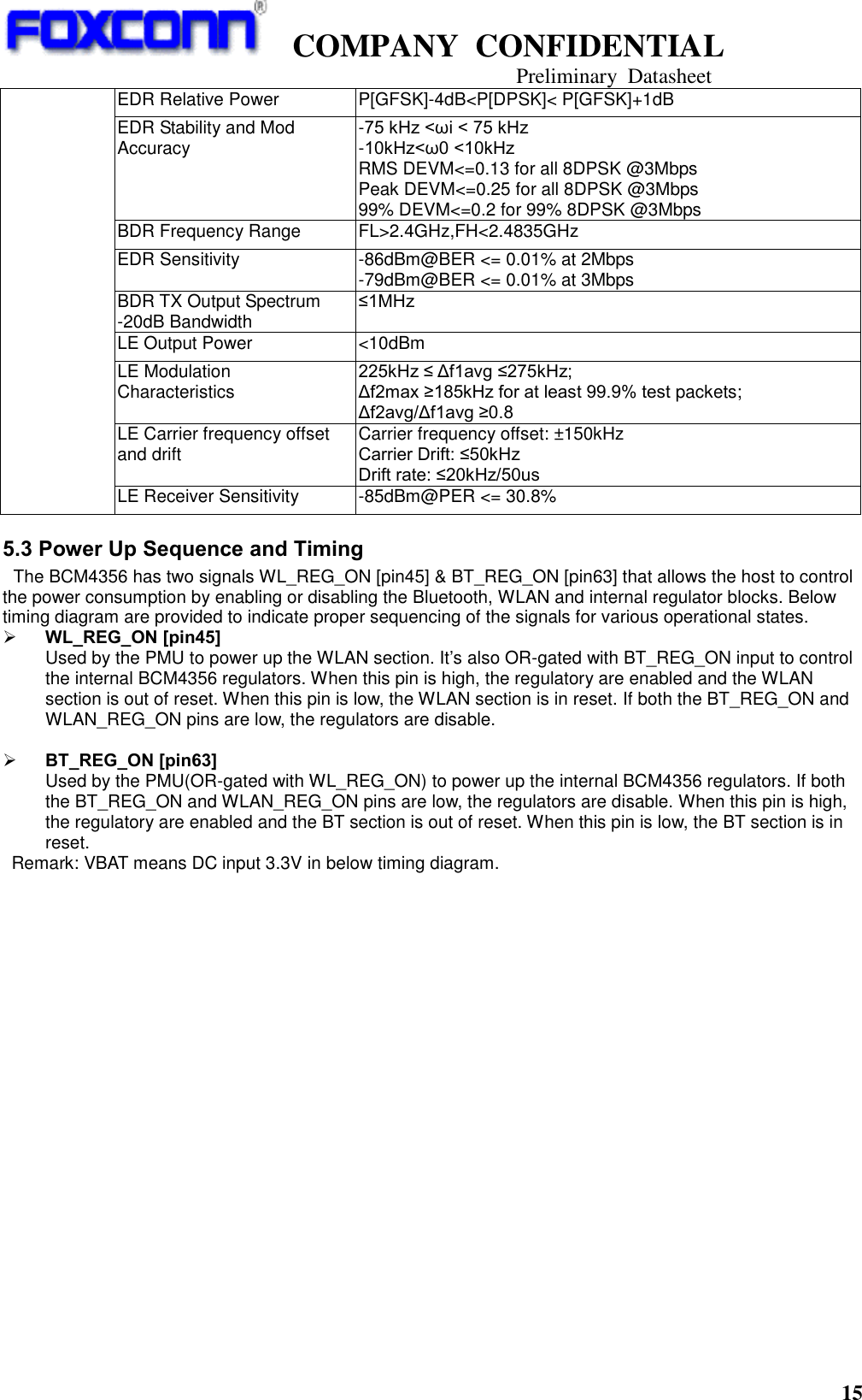   COMPANY  CONFIDENTIAL                                   Preliminary  Datasheet 15          EDR Relative Power   P[GFSK]-4dB&lt;P[DPSK]&lt; P[GFSK]+1dB EDR Stability and Mod Accuracy   -75 kHz &lt;ωi &lt; 75 kHz   -10kHz&lt;ω0 &lt;10kHz   RMS DEVM&lt;=0.13 for all 8DPSK @3Mbps Peak DEVM&lt;=0.25 for all 8DPSK @3Mbps 99% DEVM&lt;=0.2 for 99% 8DPSK @3Mbps BDR Frequency Range   FL&gt;2.4GHz,FH&lt;2.4835GHz   EDR Sensitivity   -86dBm@BER &lt;= 0.01% at 2Mbps -79dBm@BER &lt;= 0.01% at 3Mbps BDR TX Output Spectrum -20dB Bandwidth   ≤1MHz    LE Output Power   &lt;10dBm LE Modulation Characteristics 225kHz ≤ Δf1avg ≤275kHz; Δf2max ≥185kHz for at least 99.9% test packets; Δf2avg/Δf1avg ≥0.8 LE Carrier frequency offset and drift Carrier frequency offset: ±150kHz Carrier Drift: ≤50kHz Drift rate: ≤20kHz/50us LE Receiver Sensitivity -85dBm@PER &lt;= 30.8% 5.3 Power Up Sequence and Timing  The BCM4356 has two signals WL_REG_ON [pin45] &amp; BT_REG_ON [pin63] that allows the host to control the power consumption by enabling or disabling the Bluetooth, WLAN and internal regulator blocks. Below timing diagram are provided to indicate proper sequencing of the signals for various operational states.  WL_REG_ON [pin45] Used by the PMU to power up the WLAN section. It’s also OR-gated with BT_REG_ON input to control the internal BCM4356 regulators. When this pin is high, the regulatory are enabled and the WLAN section is out of reset. When this pin is low, the WLAN section is in reset. If both the BT_REG_ON and WLAN_REG_ON pins are low, the regulators are disable.   BT_REG_ON [pin63] Used by the PMU(OR-gated with WL_REG_ON) to power up the internal BCM4356 regulators. If both the BT_REG_ON and WLAN_REG_ON pins are low, the regulators are disable. When this pin is high, the regulatory are enabled and the BT section is out of reset. When this pin is low, the BT section is in reset.   Remark: VBAT means DC input 3.3V in below timing diagram.  