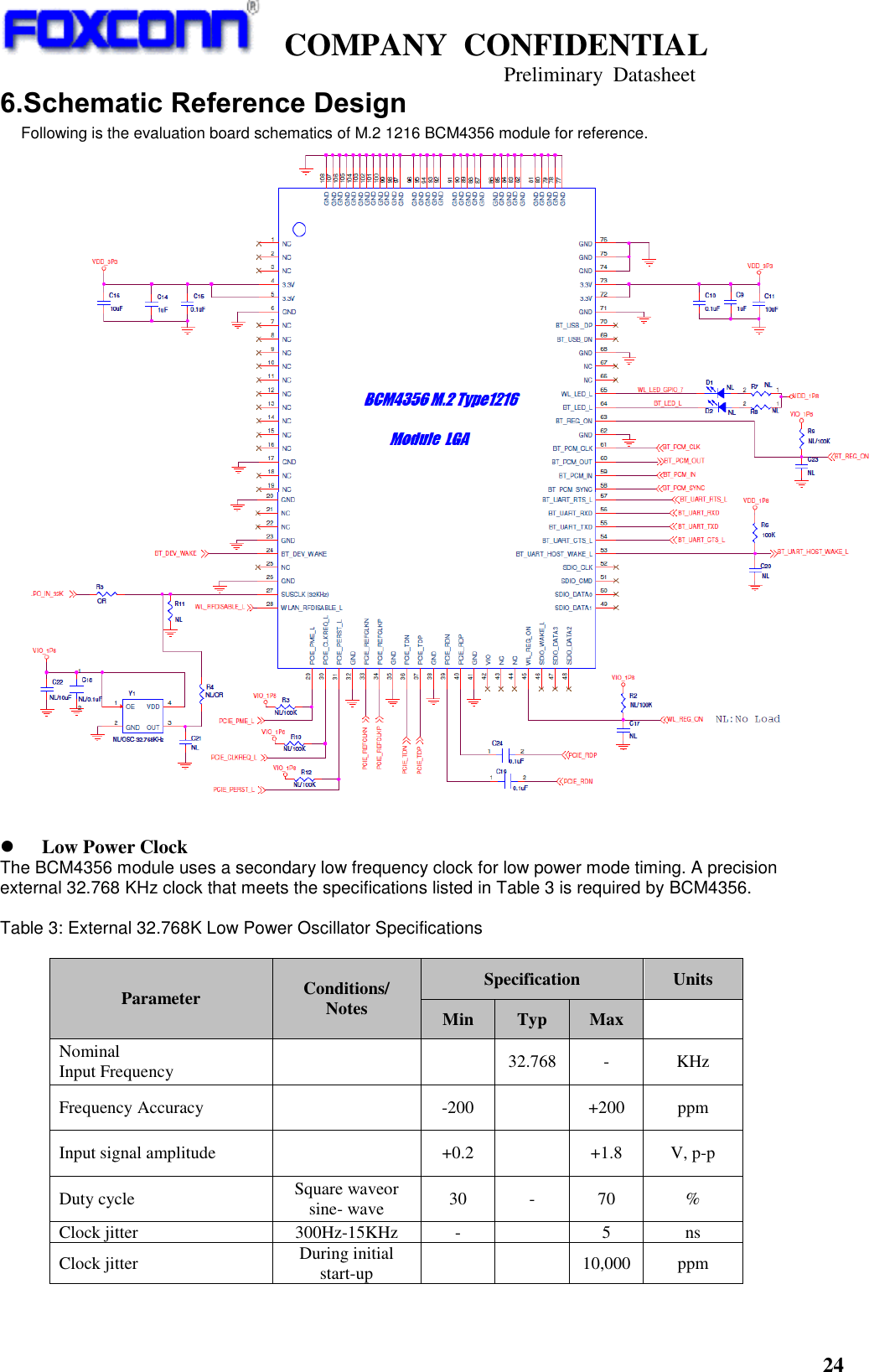   COMPANY  CONFIDENTIAL                                   Preliminary  Datasheet 24  6.Schematic Reference Design Following is the evaluation board schematics of M.2 1216 BCM4356 module for reference.     Low Power Clock   The BCM4356 module uses a secondary low frequency clock for low power mode timing. A precision external 32.768 KHz clock that meets the specifications listed in Table 3 is required by BCM4356.    Table 3: External 32.768K Low Power Oscillator Specifications  Parameter Conditions/ Notes Specification Units Min Typ Max  Nominal   Input Frequency   32.768 - KHz Frequency Accuracy  -200  +200 ppm Input signal amplitude  +0.2  +1.8 V, p-p Duty cycle Square waveor sine- wave 30 - 70 % Clock jitter 300Hz-15KHz -  5 ns Clock jitter During initial start-up   10,000 ppm  