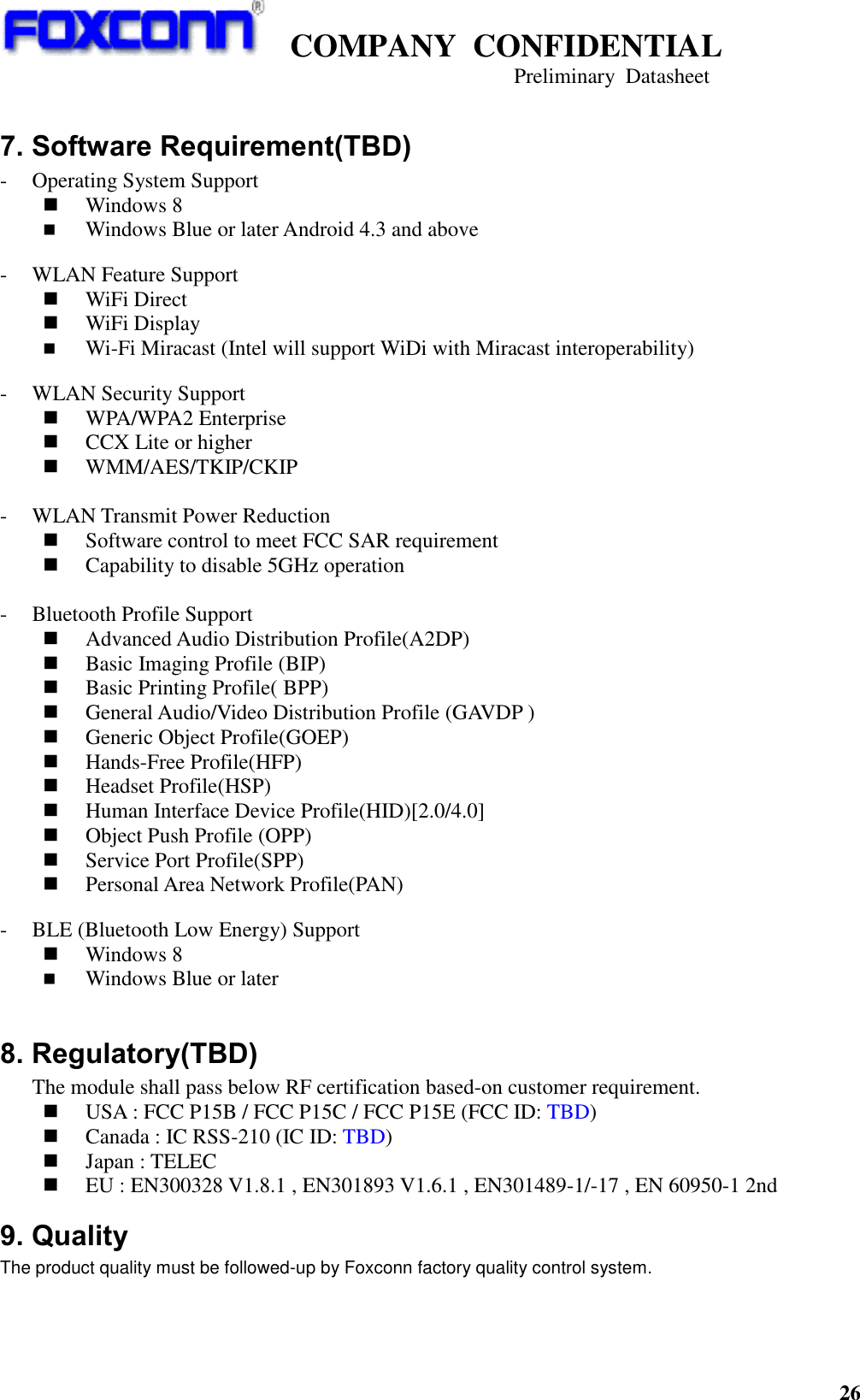   COMPANY  CONFIDENTIAL                                   Preliminary  Datasheet 26    7. Software Requirement(TBD) - Operating System Support  Windows 8  Windows Blue or later Android 4.3 and above  - WLAN Feature Support  WiFi Direct  WiFi Display    Wi-Fi Miracast (Intel will support WiDi with Miracast interoperability)  - WLAN Security Support  WPA/WPA2 Enterprise  CCX Lite or higher  WMM/AES/TKIP/CKIP  - WLAN Transmit Power Reduction  Software control to meet FCC SAR requirement  Capability to disable 5GHz operation  - Bluetooth Profile Support  Advanced Audio Distribution Profile(A2DP)  Basic Imaging Profile (BIP)  Basic Printing Profile( BPP)  General Audio/Video Distribution Profile (GAVDP )  Generic Object Profile(GOEP)  Hands-Free Profile(HFP)  Headset Profile(HSP)  Human Interface Device Profile(HID)[2.0/4.0]  Object Push Profile (OPP)  Service Port Profile(SPP)  Personal Area Network Profile(PAN)  - BLE (Bluetooth Low Energy) Support  Windows 8  Windows Blue or later  8. Regulatory(TBD)    The module shall pass below RF certification based-on customer requirement.  USA : FCC P15B / FCC P15C / FCC P15E (FCC ID: TBD)  Canada : IC RSS-210 (IC ID: TBD)    Japan : TELEC  EU : EN300328 V1.8.1 , EN301893 V1.6.1 , EN301489-1/-17 , EN 60950-1 2nd 9. Quality The product quality must be followed-up by Foxconn factory quality control system. 