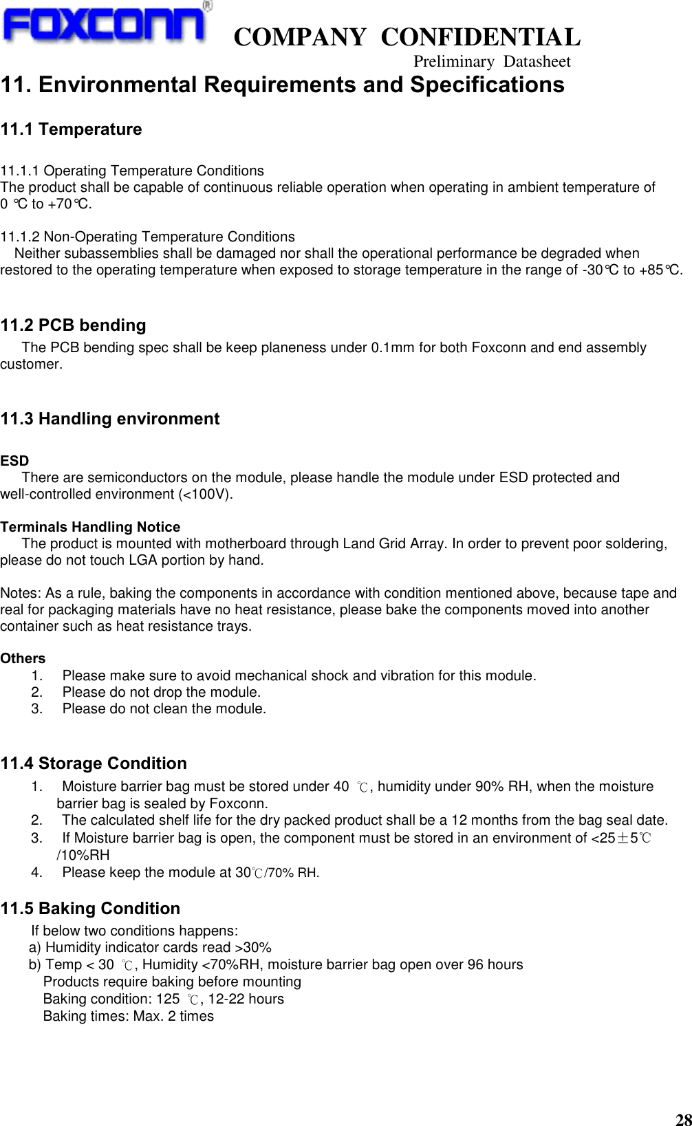   COMPANY  CONFIDENTIAL                                   Preliminary  Datasheet 28  11. Environmental Requirements and Specifications 11.1 Temperature  11.1.1 Operating Temperature Conditions The product shall be capable of continuous reliable operation when operating in ambient temperature of   0 °C to +70°C.  11.1.2 Non-Operating Temperature Conditions Neither subassemblies shall be damaged nor shall the operational performance be degraded when restored to the operating temperature when exposed to storage temperature in the range of -30°C to +85°C.  11.2 PCB bending    The PCB bending spec shall be keep planeness under 0.1mm for both Foxconn and end assembly customer.  11.3 Handling environment  ESD    There are semiconductors on the module, please handle the module under ESD protected and well-controlled environment (&lt;100V).    Terminals Handling Notice The product is mounted with motherboard through Land Grid Array. In order to prevent poor soldering, please do not touch LGA portion by hand.  Notes: As a rule, baking the components in accordance with condition mentioned above, because tape and real for packaging materials have no heat resistance, please bake the components moved into another container such as heat resistance trays.  Others 1.       Please make sure to avoid mechanical shock and vibration for this module. 2.       Please do not drop the module. 3.       Please do not clean the module.  11.4 Storage Condition   1.       Moisture barrier bag must be stored under 40  ℃, humidity under 90% RH, when the moisture barrier bag is sealed by Foxconn.   2.       The calculated shelf life for the dry packed product shall be a 12 months from the bag seal date. 3.       If Moisture barrier bag is open, the component must be stored in an environment of &lt;25±5℃/10%RH 4.       Please keep the module at 30℃/70% RH.   11.5 Baking Condition If below two conditions happens:   a) Humidity indicator cards read &gt;30% b) Temp &lt; 30  ℃, Humidity &lt;70%RH, moisture barrier bag open over 96 hours Products require baking before mounting Baking condition: 125  ℃, 12-22 hours Baking times: Max. 2 times 