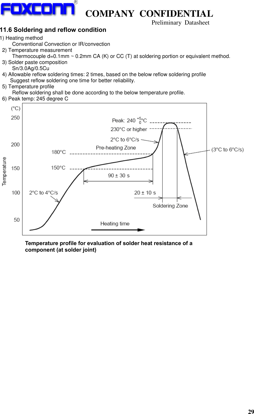   COMPANY  CONFIDENTIAL                                   Preliminary  Datasheet 29  11.6 Soldering and reflow condition 1) Heating method   Conventional Convection or IR/convection   2) Temperature measurement   Thermocouple d=0.1mm ~ 0.2mm CA (K) or CC (T) at soldering portion or equivalent method.   3) Solder paste composition   Sn/3.0Ag/0.5Cu   4) Allowable reflow soldering times: 2 times, based on the below reflow soldering profile     Suggest reflow soldering one time for better reliability.   5) Temperature profile   Reflow soldering shall be done according to the below temperature profile.   6) Peak temp: 245 degree C     Temperature profile for evaluation of solder heat resistance of a component (at solder joint) 