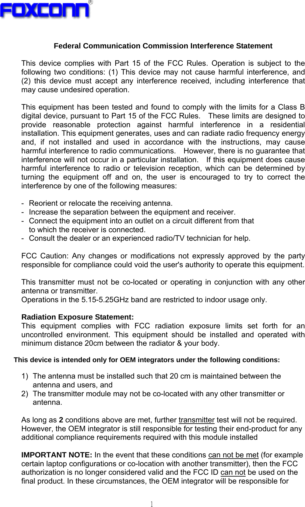   1  Federal Communication Commission Interference Statement  This device complies with Part 15 of the FCC Rules. Operation is subject to the following two conditions: (1) This device may not cause harmful interference, and (2) this device must accept any interference received, including interference that may cause undesired operation.  This equipment has been tested and found to comply with the limits for a Class B digital device, pursuant to Part 15 of the FCC Rules.    These limits are designed to provide reasonable protection against harmful interference in a residential installation. This equipment generates, uses and can radiate radio frequency energy and, if not installed and used in accordance with the instructions, may cause harmful interference to radio communications.    However, there is no guarantee that interference will not occur in a particular installation.    If this equipment does cause harmful interference to radio or television reception, which can be determined by turning the equipment off and on, the user is encouraged to try to correct the interference by one of the following measures:  -  Reorient or relocate the receiving antenna. -  Increase the separation between the equipment and receiver. -  Connect the equipment into an outlet on a circuit different from that to which the receiver is connected. -  Consult the dealer or an experienced radio/TV technician for help.  FCC Caution: Any changes or modifications not expressly approved by the party responsible for compliance could void the user&apos;s authority to operate this equipment.  This transmitter must not be co-located or operating in conjunction with any other antenna or transmitter. Operations in the 5.15-5.25GHz band are restricted to indoor usage only.  Radiation Exposure Statement: This equipment complies with FCC radiation exposure limits set forth for an uncontrolled environment. This equipment should be installed and operated with minimum distance 20cm between the radiator &amp; your body.  This device is intended only for OEM integrators under the following conditions:  1)  The antenna must be installed such that 20 cm is maintained between the antenna and users, and   2)  The transmitter module may not be co-located with any other transmitter or antenna.  As long as 2 conditions above are met, further transmitter test will not be required. However, the OEM integrator is still responsible for testing their end-product for any additional compliance requirements required with this module installed  IMPORTANT NOTE: In the event that these conditions can not be met (for example certain laptop configurations or co-location with another transmitter), then the FCC authorization is no longer considered valid and the FCC ID can not be used on the final product. In these circumstances, the OEM integrator will be responsible for 