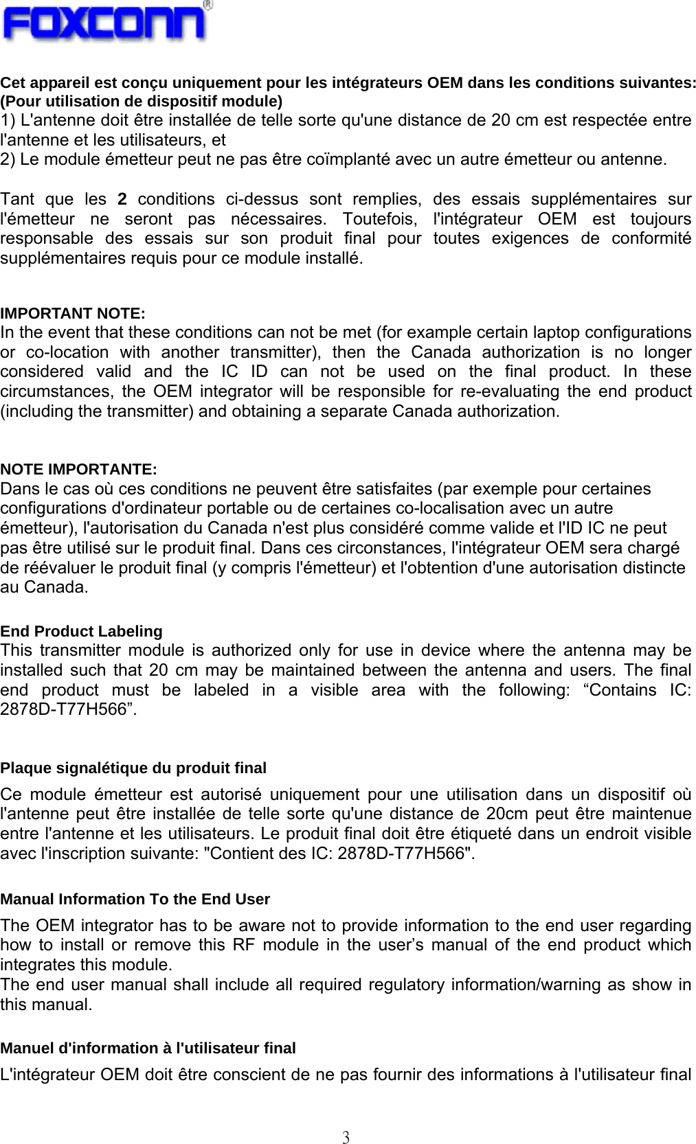   3 Cet appareil est conçu uniquement pour les intégrateurs OEM dans les conditions suivantes: (Pour utilisation de dispositif module) 1) L&apos;antenne doit être installée de telle sorte qu&apos;une distance de 20 cm est respectée entre l&apos;antenne et les utilisateurs, et   2) Le module émetteur peut ne pas être coïmplanté avec un autre émetteur ou antenne.  Tant que les 2 conditions ci-dessus sont remplies, des essais supplémentaires sur l&apos;émetteur ne seront pas nécessaires. Toutefois, l&apos;intégrateur OEM est toujours responsable des essais sur son produit final pour toutes exigences de conformité supplémentaires requis pour ce module installé.   IMPORTANT NOTE: In the event that these conditions can not be met (for example certain laptop configurations or co-location with another transmitter), then the Canada authorization is no longer considered valid and the IC ID can not be used on the final product. In these circumstances, the OEM integrator will be responsible for re-evaluating the end product (including the transmitter) and obtaining a separate Canada authorization.  NOTE IMPORTANTE: Dans le cas où ces conditions ne peuvent être satisfaites (par exemple pour certaines configurations d&apos;ordinateur portable ou de certaines co-localisation avec un autre émetteur), l&apos;autorisation du Canada n&apos;est plus considéré comme valide et l&apos;ID IC ne peut pas être utilisé sur le produit final. Dans ces circonstances, l&apos;intégrateur OEM sera chargé de réévaluer le produit final (y compris l&apos;émetteur) et l&apos;obtention d&apos;une autorisation distincte au Canada.  End Product Labeling   This transmitter module is authorized only for use in device where the antenna may be installed such that 20 cm may be maintained between the antenna and users. The final end product must be labeled in a visible area with the following: “Contains IC: 2878D-T77H566”.   Plaque signalétique du produit final Ce module émetteur est autorisé uniquement pour une utilisation dans un dispositif où l&apos;antenne peut être installée de telle sorte qu&apos;une distance de 20cm peut être maintenue entre l&apos;antenne et les utilisateurs. Le produit final doit être étiqueté dans un endroit visible avec l&apos;inscription suivante: &quot;Contient des IC: 2878D-T77H566&quot;.  Manual Information To the End User The OEM integrator has to be aware not to provide information to the end user regarding how to install or remove this RF module in the user’s manual of the end product which integrates this module. The end user manual shall include all required regulatory information/warning as show in this manual.  Manuel d&apos;information à l&apos;utilisateur final L&apos;intégrateur OEM doit être conscient de ne pas fournir des informations à l&apos;utilisateur final 