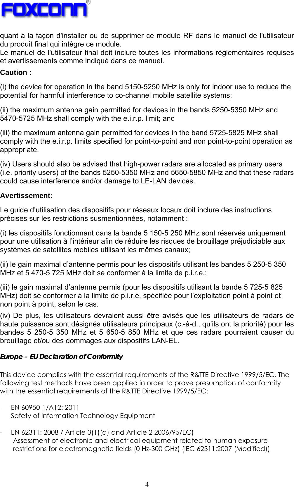   4 quant à la façon d&apos;installer ou de supprimer ce module RF dans le manuel de l&apos;utilisateur du produit final qui intègre ce module. Le manuel de l&apos;utilisateur final doit inclure toutes les informations réglementaires requises et avertissements comme indiqué dans ce manuel. Caution : (i) the device for operation in the band 5150-5250 MHz is only for indoor use to reduce the potential for harmful interference to co-channel mobile satellite systems; (ii) the maximum antenna gain permitted for devices in the bands 5250-5350 MHz and 5470-5725 MHz shall comply with the e.i.r.p. limit; and (iii) the maximum antenna gain permitted for devices in the band 5725-5825 MHz shall comply with the e.i.r.p. limits specified for point-to-point and non point-to-point operation as appropriate. (iv) Users should also be advised that high-power radars are allocated as primary users (i.e. priority users) of the bands 5250-5350 MHz and 5650-5850 MHz and that these radars could cause interference and/or damage to LE-LAN devices. Avertissement: Le guide d’utilisation des dispositifs pour réseaux locaux doit inclure des instructions précises sur les restrictions susmentionnées, notamment : (i) les dispositifs fonctionnant dans la bande 5 150-5 250 MHz sont réservés uniquement pour une utilisation à l’intérieur afin de réduire les risques de brouillage préjudiciable aux systèmes de satellites mobiles utilisant les mêmes canaux; (ii) le gain maximal d’antenne permis pour les dispositifs utilisant les bandes 5 250-5 350 MHz et 5 470-5 725 MHz doit se conformer à la limite de p.i.r.e.; (iii) le gain maximal d’antenne permis (pour les dispositifs utilisant la bande 5 725-5 825 MHz) doit se conformer à la limite de p.i.r.e. spécifiée pour l’exploitation point à point et non point à point, selon le cas. (iv) De plus, les utilisateurs devraient aussi être avisés que les utilisateurs de radars de haute puissance sont désignés utilisateurs principaux (c.-à-d., qu’ils ont la priorité) pour les bandes 5 250-5 350 MHz et 5 650-5 850 MHz et que ces radars pourraient causer du brouillage et/ou des dommages aux dispositifs LAN-EL. Europe – EU Declaration of Conformity  This device complies with the essential requirements of the R&amp;TTE Directive 1999/5/EC. The following test methods have been applied in order to prove presumption of conformity with the essential requirements of the R&amp;TTE Directive 1999/5/EC:  - EN 60950-1/A12: 2011 Safety of Information Technology Equipment  - EN 62311: 2008 / Article 3(1)(a) and Article 2 2006/95/EC) Assessment of electronic and electrical equipment related to human exposure restrictions for electromagnetic fields (0 Hz-300 GHz) (IEC 62311:2007 (Modified))  