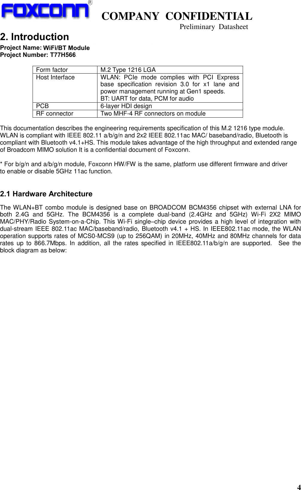   COMPANY  CONFIDENTIAL                                   Preliminary  Datasheet 4  2. Introduction Project Name: M.2 Type 1216 BCM4356 WLAN+BT Combo Module Project Number: T77H566.01  Form factor M.2 Type 1216 LGA Host Interface WLAN:  PCIe  mode  complies  with  PCI  Express base  specification  revision  3.0  for  x1  lane  and power management running at Gen1 speeds. BT: UART for data, PCM for audio PCB 6-layer HDI design RF connector Two MHF-4 RF connectors on module  This documentation describes the engineering requirements specification of this M.2 1216 type module. WLAN is compliant with IEEE 802.11 a/b/g/n and 2x2 IEEE 802.11ac MAC/ baseband/radio, Bluetooth is compliant with Bluetooth v4.1+HS. This module takes advantage of the high throughput and extended range of Broadcom MIMO solution It is a confidential document of Foxconn.  * For b/g/n and a/b/g/n module, Foxconn HW/FW is the same, platform use different firmware and driver to enable or disable 5GHz 11ac function.  2.1 Hardware Architecture The WLAN+BT combo module is designed base on  BROADCOM  BCM4356 chipset with external LNA for both  2.4G  and  5GHz.  The  BCM4356  is  a  complete  dual-band  (2.4GHz  and  5GHz)  Wi-Fi  2X2  MIMO MAC/PHY/Radio System-on-a-Chip. This Wi-Fi single–chip device provides a high level of integration with dual-stream IEEE 802.11ac MAC/baseband/radio, Bluetooth v4.1 + HS. In IEEE802.11ac mode, the WLAN operation supports rates of MCS0-MCS9 (up to 256QAM) in 20MHz, 40MHz and 80MHz channels for data rates  up  to  866.7Mbps.  In  addition,  all  the  rates  specified  in  IEEE802.11a/b/g/n  are  supported.    See  the block diagram as below:    WiFi/BT Module   