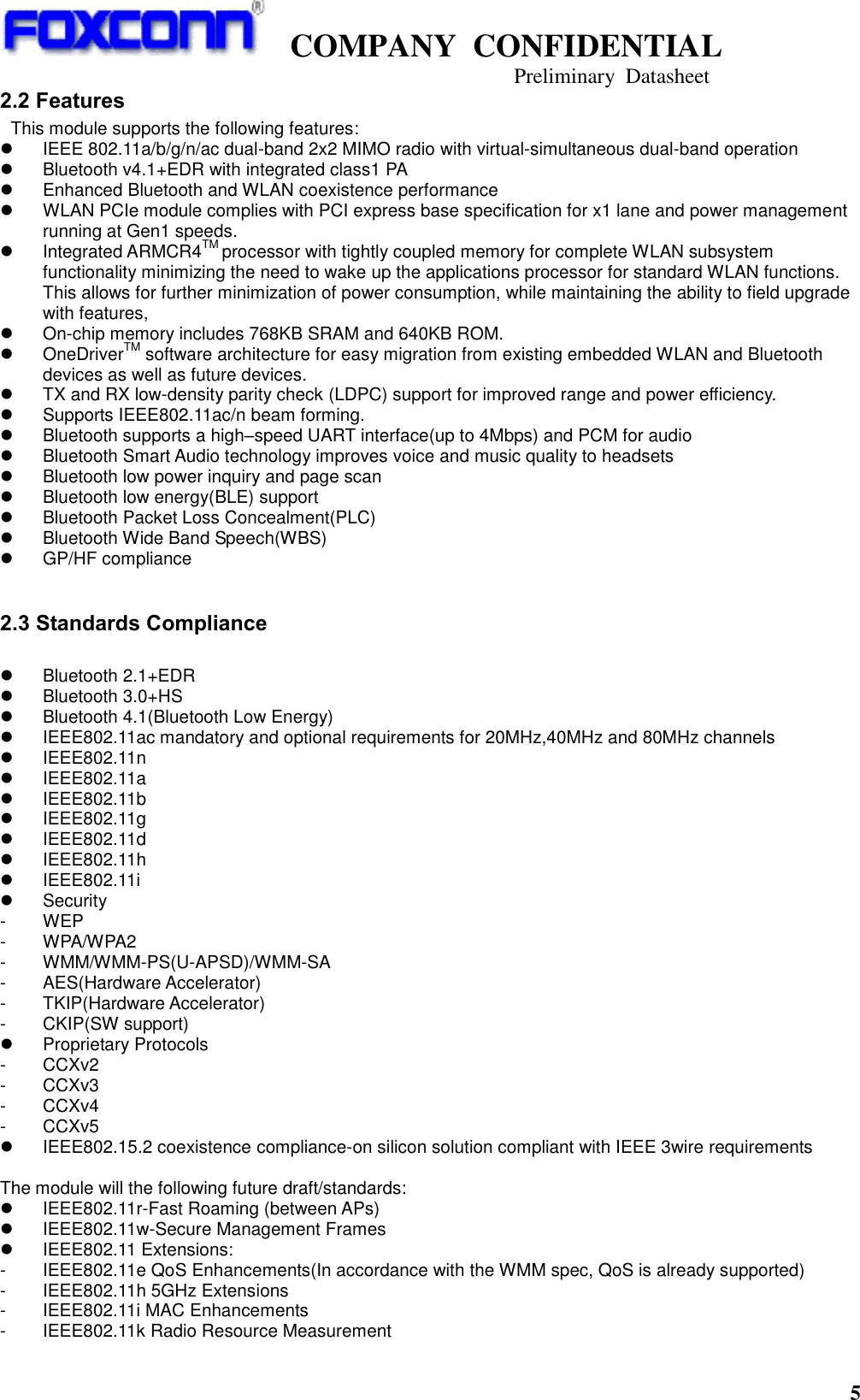   COMPANY  CONFIDENTIAL                                   Preliminary  Datasheet 5  2.2 Features  This module supports the following features:   IEEE 802.11a/b/g/n/ac dual-band 2x2 MIMO radio with virtual-simultaneous dual-band operation   Bluetooth v4.1+EDR with integrated class1 PA   Enhanced Bluetooth and WLAN coexistence performance   WLAN PCIe module complies with PCI express base specification for x1 lane and power management running at Gen1 speeds.     Integrated ARMCR4TM processor with tightly coupled memory for complete WLAN subsystem functionality minimizing the need to wake up the applications processor for standard WLAN functions. This allows for further minimization of power consumption, while maintaining the ability to field upgrade with features,  On-chip memory includes 768KB SRAM and 640KB ROM.   OneDriverTM software architecture for easy migration from existing embedded WLAN and Bluetooth devices as well as future devices.   TX and RX low-density parity check (LDPC) support for improved range and power efficiency.   Supports IEEE802.11ac/n beam forming.   Bluetooth supports a high–speed UART interface(up to 4Mbps) and PCM for audio   Bluetooth Smart Audio technology improves voice and music quality to headsets   Bluetooth low power inquiry and page scan   Bluetooth low energy(BLE) support   Bluetooth Packet Loss Concealment(PLC)   Bluetooth Wide Band Speech(WBS)   GP/HF compliance  2.3 Standards Compliance    Bluetooth 2.1+EDR   Bluetooth 3.0+HS   Bluetooth 4.1(Bluetooth Low Energy)   IEEE802.11ac mandatory and optional requirements for 20MHz,40MHz and 80MHz channels   IEEE802.11n   IEEE802.11a   IEEE802.11b   IEEE802.11g   IEEE802.11d   IEEE802.11h   IEEE802.11i   Security -  WEP -  WPA/WPA2 -  WMM/WMM-PS(U-APSD)/WMM-SA -  AES(Hardware Accelerator) -  TKIP(Hardware Accelerator) -  CKIP(SW support)   Proprietary Protocols -  CCXv2 -  CCXv3 -  CCXv4 -  CCXv5   IEEE802.15.2 coexistence compliance-on silicon solution compliant with IEEE 3wire requirements  The module will the following future draft/standards:   IEEE802.11r-Fast Roaming (between APs)   IEEE802.11w-Secure Management Frames   IEEE802.11 Extensions: -  IEEE802.11e QoS Enhancements(In accordance with the WMM spec, QoS is already supported) -  IEEE802.11h 5GHz Extensions -  IEEE802.11i MAC Enhancements -  IEEE802.11k Radio Resource Measurement 