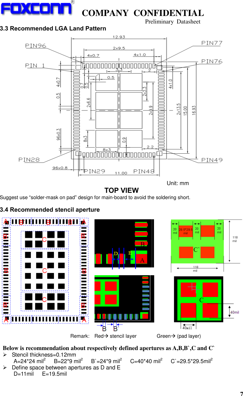   COMPANY  CONFIDENTIAL                                   Preliminary  Datasheet 7  3.3 Recommended LGA Land Pattern  Unit: mm TOP VIEW Suggest use “solder-mask on pad” design for main-board to avoid the soldering short. 3.4 Recommended stencil aperture  Remark:    Red stencil layer                Green (pad layer)      Below is recommendation about respectively defined apertures as A,B,B`,C and C`   Stencil thickness=0.12mm A=24*24 mil2    B=22*9 mil2   B`=24*9 mil2   C=40*40 mil2   C`=29.5*29.5mil2   Define space between apertures as D and E D=11mil      E=19.5mil 