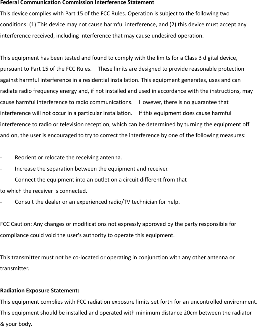 FederalCommunicationCommissionInterferenceStatementThisdevicecomplieswithPart15oftheFCCRules.Operationissubjecttothefollowingtwoconditions:(1)Thisdevicemaynotcauseharmfulinterference,and(2)thisdevicemustacceptanyinterferencereceived,includinginterferencethatmaycauseundesiredoperation.ThisequipmenthasbeentestedandfoundtocomplywiththelimitsforaClassBdigitaldevice,pursuanttoPart15oftheFCCRules.Theselimitsaredesignedtoprovidereasonableprotectionagainstharmfulinterferenceinaresidentialinstallation.Thisequipmentgenerates,usesandcanradiateradiofrequencyenergyand,ifnotinstalledandusedinaccordancewiththeinstructions,maycauseharmfulinterferencetoradiocommunications.However,thereisnoguaranteethatinterferencewillnotoccurinaparticularinstallation.Ifthisequipmentdoescauseharmfulinterferencetoradioortelevisionreception,whichcanbedeterminedbyturningtheequipmentoffandon,theuserisencouragedtotrytocorrecttheinterferencebyoneofthefollowingmeasures:‐ Reorientorrelocatethereceivingantenna.‐ Increasetheseparationbetweentheequipmentandreceiver.‐ Connecttheequipmentintoanoutletonacircuitdifferentfromthattowhichthereceiverisconnected.‐ Consultthedealeroranexperiencedradio/TVtechnicianforhelp.FCCCaution:Anychangesormodificationsnotexpresslyapprovedbythepartyresponsibleforcompliancecouldvoidtheuser&apos;sauthoritytooperatethisequipment.Thistransmittermustnotbeco‐locatedoroperatinginconjunctionwithanyotherantennaortransmitter.RadiationExposureStatement:ThisequipmentcomplieswithFCCradiationexposurelimitssetforthforanuncontrolledenvironment.Thisequipmentshouldbeinstalledandoperatedwithminimumdistance20cmbetweentheradiator&amp;yourbody.