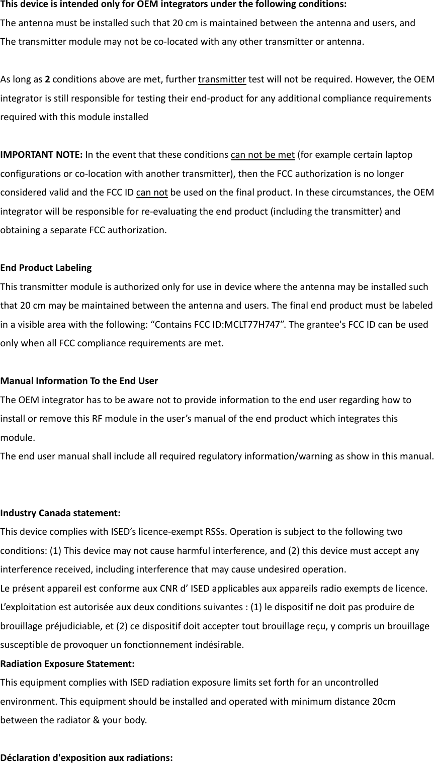 ThisdeviceisintendedonlyforOEMintegratorsunderthefollowingconditions:Theantennamustbeinstalledsuchthat20cmismaintainedbetweentheantennaandusers,andThetransmittermodulemaynotbeco‐locatedwithanyothertransmitterorantenna.Aslongas2conditionsabovearemet,furthertransmittertestwillnotberequired.However,theOEMintegratorisstillresponsiblefortestingtheirend‐productforanyadditionalcompliancerequirementsrequiredwiththismoduleinstalledIMPORTANTNOTE:Intheeventthattheseconditionscannotbemet(forexamplecertainlaptopconfigurationsorco‐locationwithanothertransmitter),thentheFCCauthorizationisnolongerconsideredvalidandtheFCCIDcannotbeusedonthefinalproduct.Inthesecircumstances,theOEMintegratorwillberesponsibleforre‐evaluatingtheendproduct(includingthetransmitter)andobtainingaseparateFCCauthorization.EndProductLabelingThistransmittermoduleisauthorizedonlyforuseindevicewheretheantennamaybeinstalledsuchthat20cmmaybemaintainedbetweentheantennaandusers.Thefinalendproductmustbelabeledinavisibleareawiththefollowing:“ContainsFCCID:MCLT77H747”.Thegrantee&apos;sFCCIDcanbeusedonlywhenallFCCcompliancerequirementsaremet.ManualInformationTotheEndUserTheOEMintegratorhastobeawarenottoprovideinformationtotheenduserregardinghowtoinstallorremovethisRFmoduleintheuser’smanualoftheendproductwhichintegratesthismodule.Theendusermanualshallincludeallrequiredregulatoryinformation/warningasshowinthismanual.IndustryCanadastatement:ThisdevicecomplieswithISED’slicence‐exemptRSSs.Operationissubjecttothefollowingtwoconditions:(1)Thisdevicemaynotcauseharmfulinterference,and(2)thisdevicemustacceptanyinterferencereceived,includinginterferencethatmaycauseundesiredoperation.LeprésentappareilestconformeauxCNRd’ISEDapplicablesauxappareilsradioexemptsdelicence.L’exploitationestautoriséeauxdeuxconditionssuivantes:(1)ledispositifnedoitpasproduiredebrouillagepréjudiciable,et(2)cedispositifdoitacceptertoutbrouillagereçu,ycomprisunbrouillagesusceptibledeprovoquerunfonctionnementindésirable.RadiationExposureStatement:ThisequipmentcomplieswithISEDradiationexposurelimitssetforthforanuncontrolledenvironment.Thisequipmentshouldbeinstalledandoperatedwithminimumdistance20cmbetweentheradiator&amp;yourbody.Déclarationd&apos;expositionauxradiations:
