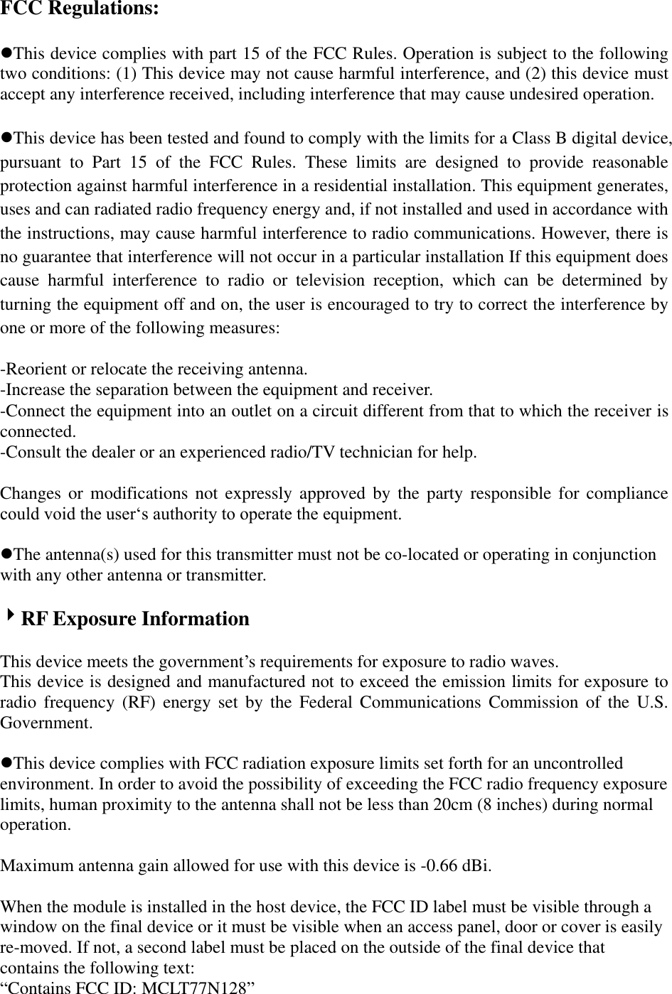FCC Regulations:  This device complies with part 15 of the FCC Rules. Operation is subject to the following two conditions: (1) This device may not cause harmful interference, and (2) this device must accept any interference received, including interference that may cause undesired operation.  This device has been tested and found to comply with the limits for a Class B digital device, pursuant  to  Part  15  of  the  FCC  Rules.  These  limits  are  designed  to  provide  reasonable protection against harmful interference in a residential installation. This equipment generates, uses and can radiated radio frequency energy and, if not installed and used in accordance with the instructions, may cause harmful interference to radio communications. However, there is no guarantee that interference will not occur in a particular installation If this equipment does cause  harmful  interference  to  radio  or  television  reception,  which  can  be  determined  by turning the equipment off and on, the user is encouraged to try to correct the interference by one or more of the following measures:  -Reorient or relocate the receiving antenna. -Increase the separation between the equipment and receiver. -Connect the equipment into an outlet on a circuit different from that to which the receiver is connected. -Consult the dealer or an experienced radio/TV technician for help.  Changes  or  modifications not expressly approved by the party responsible for compliance could void the user„s authority to operate the equipment.  The antenna(s) used for this transmitter must not be co-located or operating in conjunction with any other antenna or transmitter.  RF Exposure Information  This device meets the government‟s requirements for exposure to radio waves. This device is designed and manufactured not to exceed the emission limits for exposure to radio  frequency  (RF)  energy  set  by  the  Federal  Communications  Commission  of  the  U.S. Government.  This device complies with FCC radiation exposure limits set forth for an uncontrolled environment. In order to avoid the possibility of exceeding the FCC radio frequency exposure limits, human proximity to the antenna shall not be less than 20cm (8 inches) during normal operation.  Maximum antenna gain allowed for use with this device is -0.66 dBi.  When the module is installed in the host device, the FCC ID label must be visible through a window on the final device or it must be visible when an access panel, door or cover is easily re-moved. If not, a second label must be placed on the outside of the final device that contains the following text:   “Contains FCC ID: MCLT77N128”  