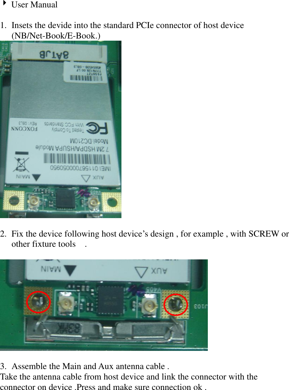 User Manual    1. Insets the devide into the standard PCIe connector of host device (NB/Net-Book/E-Book.)     2. Fix the device following host device‟s design , for example , with SCREW or other fixture tools    .    3. Assemble the Main and Aux antenna cable .   Take the antenna cable from host device and link the connector with the connector on device .Press and make sure connection ok .     