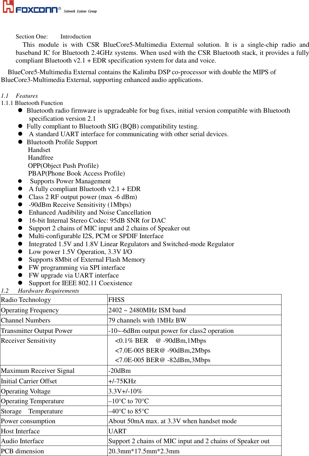      Section One:  Introduction This  module  is  with  CSR  BlueCore5-Multimedia  External  solution.  It  is  a  single-chip  radio  and baseband IC for Bluetooth 2.4GHz systems. When used with the CSR Bluetooth stack, it provides a fully compliant Bluetooth v2.1 + EDR specification system for data and voice. BlueCore5-Multimedia External contains the Kalimba DSP co-processor with double the MIPS of BlueCore3-Multimedia External, supporting enhanced audio applications.  1.1  Features 1.1.1 Bluetooth Function    Bluetooth radio firmware is upgradeable for bug fixes, initial version compatible with Bluetooth specification version 2.1    Fully compliant to Bluetooth SIG (BQB) compatibility testing.  A standard UART interface for communicating with other serial devices.    Bluetooth Profile Support              Handset Handfree OPP(Object Push Profile) PBAP(Phone Book Access Profile)      Supports Power Management   A fully compliant Bluetooth v2.1 + EDR    Class 2 RF output power (max -6 dBm)  -90dBm Receive Sensitivity (1Mbps)  Enhanced Audibility and Noise Cancellation  16-bit Internal Stereo Codec: 95dB SNR for DAC  Support 2 chains of MIC input and 2 chains of Speaker out  Multi-configurable I2S, PCM or SPDIF Interface  Integrated 1.5V and 1.8V Linear Regulators and Switched-mode Regulator  Low power 1.5V Operation, 3.3V I/O  Supports 8Mbit of External Flash Memory  FW programming via SPI interface  FW upgrade via UART interface  Support for IEEE 802.11 Coexistence 1.2      Hardware Requirements Radio Technology  FHSS Operating Frequency       2402 ~ 2480MHz ISM band Channel Numbers  79 channels with 1MHz BW Transmitter Output Power  -10~-6dBm output power for class2 operation   Receiver Sensitivity      &lt;0.1% BER    @ -90dBm,1Mbps &lt;7.0E-005 BER@ -90dBm,2Mbps   &lt;7.0E-005 BER@ -82dBm,3Mbps Maximum Receiver Signal  -20dBm Initial Carrier Offset  +/-75KHz Operating Voltage  3.3V+/-10% Operating Temperature  –10°C to 70°C Storage    Temperature  –40°C to 85°C Power consumption  About 50mA max. at 3.3V when handset mode Host Interface  UART Audio Interface  Support 2 chains of MIC input and 2 chains of Speaker out PCB dimension  20.3mm*17.5mm*2.3mm  