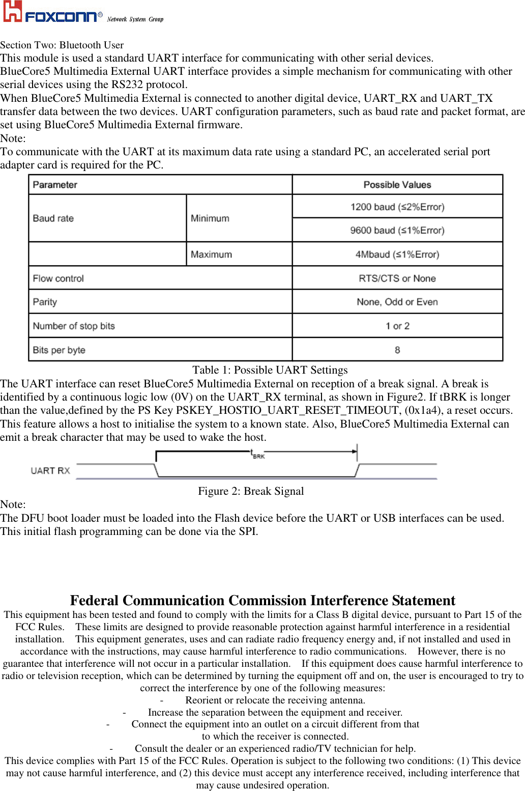    Section Two: Bluetooth User This module is used a standard UART interface for communicating with other serial devices. BlueCore5 Multimedia External UART interface provides a simple mechanism for communicating with other serial devices using the RS232 protocol. When BlueCore5 Multimedia External is connected to another digital device, UART_RX and UART_TX transfer data between the two devices. UART configuration parameters, such as baud rate and packet format, are set using BlueCore5 Multimedia External firmware. Note: To communicate with the UART at its maximum data rate using a standard PC, an accelerated serial port adapter card is required for the PC.  Table 1: Possible UART Settings The UART interface can reset BlueCore5 Multimedia External on reception of a break signal. A break is identified by a continuous logic low (0V) on the UART_RX terminal, as shown in Figure2. If tBRK is longer than the value,defined by the PS Key PSKEY_HOSTIO_UART_RESET_TIMEOUT, (0x1a4), a reset occurs. This feature allows a host to initialise the system to a known state. Also, BlueCore5 Multimedia External can emit a break character that may be used to wake the host.  Figure 2: Break Signal Note: The DFU boot loader must be loaded into the Flash device before the UART or USB interfaces can be used. This initial flash programming can be done via the SPI.     Federal Communication Commission Interference Statement This equipment has been tested and found to comply with the limits for a Class B digital device, pursuant to Part 15 of the FCC Rules.    These limits are designed to provide reasonable protection against harmful interference in a residential installation.    This equipment generates, uses and can radiate radio frequency energy and, if not installed and used in accordance with the instructions, may cause harmful interference to radio communications.    However, there is no guarantee that interference will not occur in a particular installation.    If this equipment does cause harmful interference to radio or television reception, which can be determined by turning the equipment off and on, the user is encouraged to try to correct the interference by one of the following measures: -  Reorient or relocate the receiving antenna. -  Increase the separation between the equipment and receiver. -  Connect the equipment into an outlet on a circuit different from that to which the receiver is connected. -  Consult the dealer or an experienced radio/TV technician for help. This device complies with Part 15 of the FCC Rules. Operation is subject to the following two conditions: (1) This device may not cause harmful interference, and (2) this device must accept any interference received, including interference that may cause undesired operation. 
