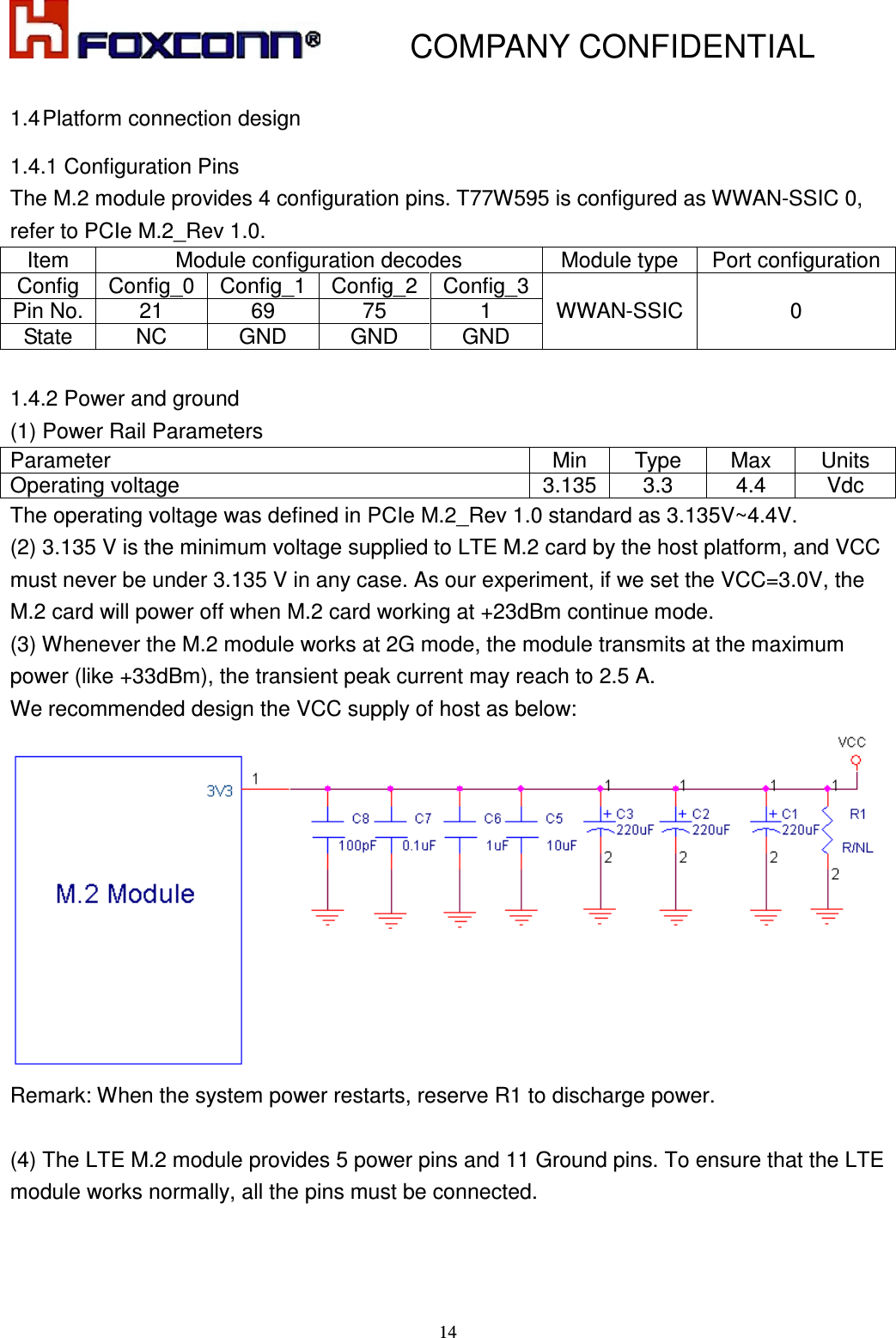           COMPANY CONFIDENTIAL    14 1.4 Platform connection design 1.4.1 Configuration Pins   The M.2 module provides 4 configuration pins. T77W595 is configured as WWAN-SSIC 0, refer to PCIe M.2_Rev 1.0. Item  Module configuration decodes  Module type  Port configuration Config  Config_0 Config_1 Config_2 Config_3 WWAN-SSIC 0 Pin No. 21  69  75  1 State  NC  GND  GND  GND  1.4.2 Power and ground (1) Power Rail Parameters Parameter  Min  Type  Max  Units Operating voltage  3.135 3.3  4.4  Vdc The operating voltage was defined in PCIe M.2_Rev 1.0 standard as 3.135V~4.4V. (2) 3.135 V is the minimum voltage supplied to LTE M.2 card by the host platform, and VCC must never be under 3.135 V in any case. As our experiment, if we set the VCC=3.0V, the M.2 card will power off when M.2 card working at +23dBm continue mode. (3) Whenever the M.2 module works at 2G mode, the module transmits at the maximum power (like +33dBm), the transient peak current may reach to 2.5 A.   We recommended design the VCC supply of host as below:  Remark: When the system power restarts, reserve R1 to discharge power.    (4) The LTE M.2 module provides 5 power pins and 11 Ground pins. To ensure that the LTE module works normally, all the pins must be connected.     