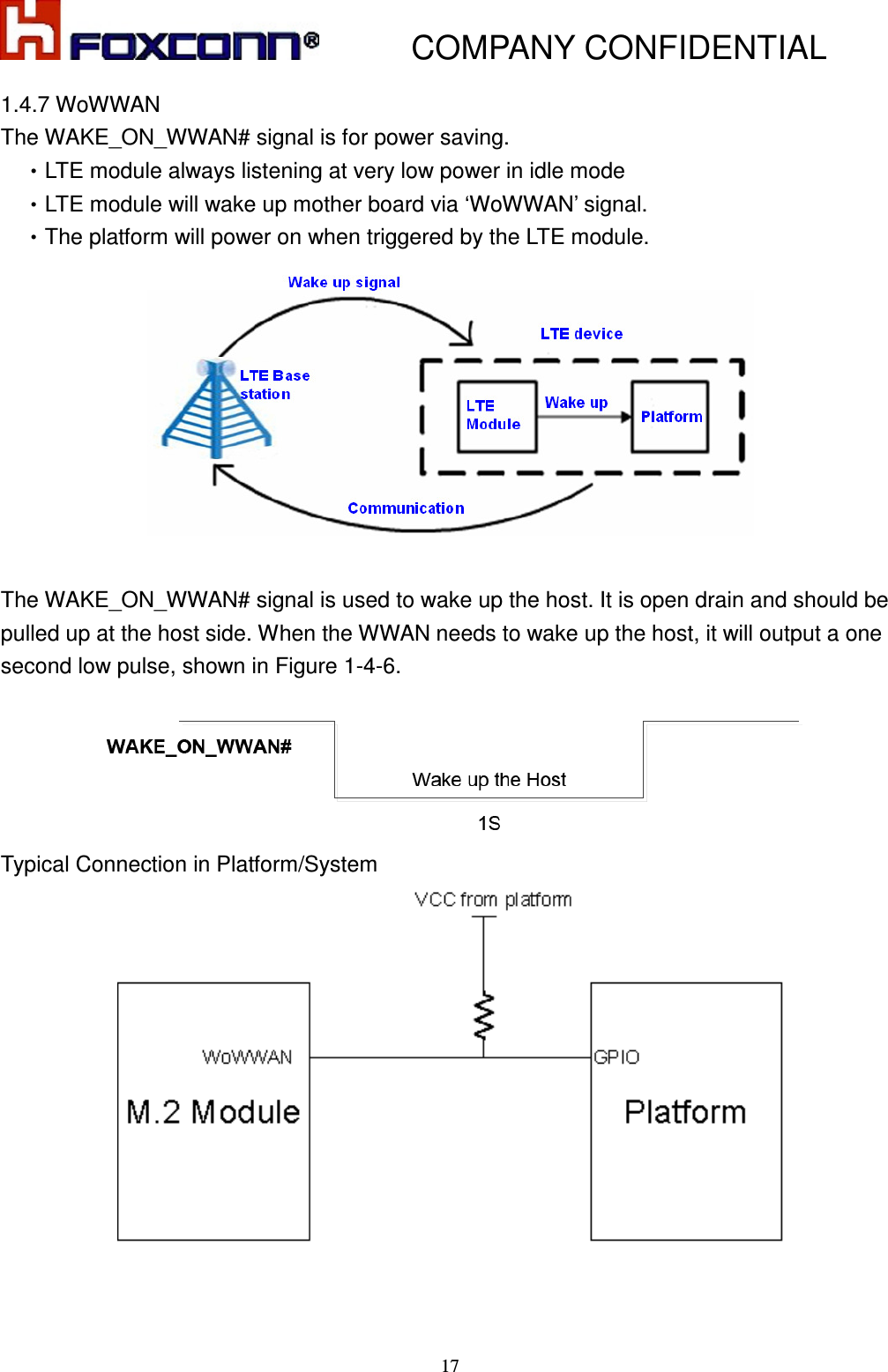           COMPANY CONFIDENTIAL    17 1.4.7 WoWWAN The WAKE_ON_WWAN# signal is for power saving.   •LTE module always listening at very low power in idle mode •LTE module will wake up mother board via ‘WoWWAN’ signal. •The platform will power on when triggered by the LTE module.   The WAKE_ON_WWAN# signal is used to wake up the host. It is open drain and should be pulled up at the host side. When the WWAN needs to wake up the host, it will output a one second low pulse, shown in Figure 1-4-6.  Typical Connection in Platform/System   