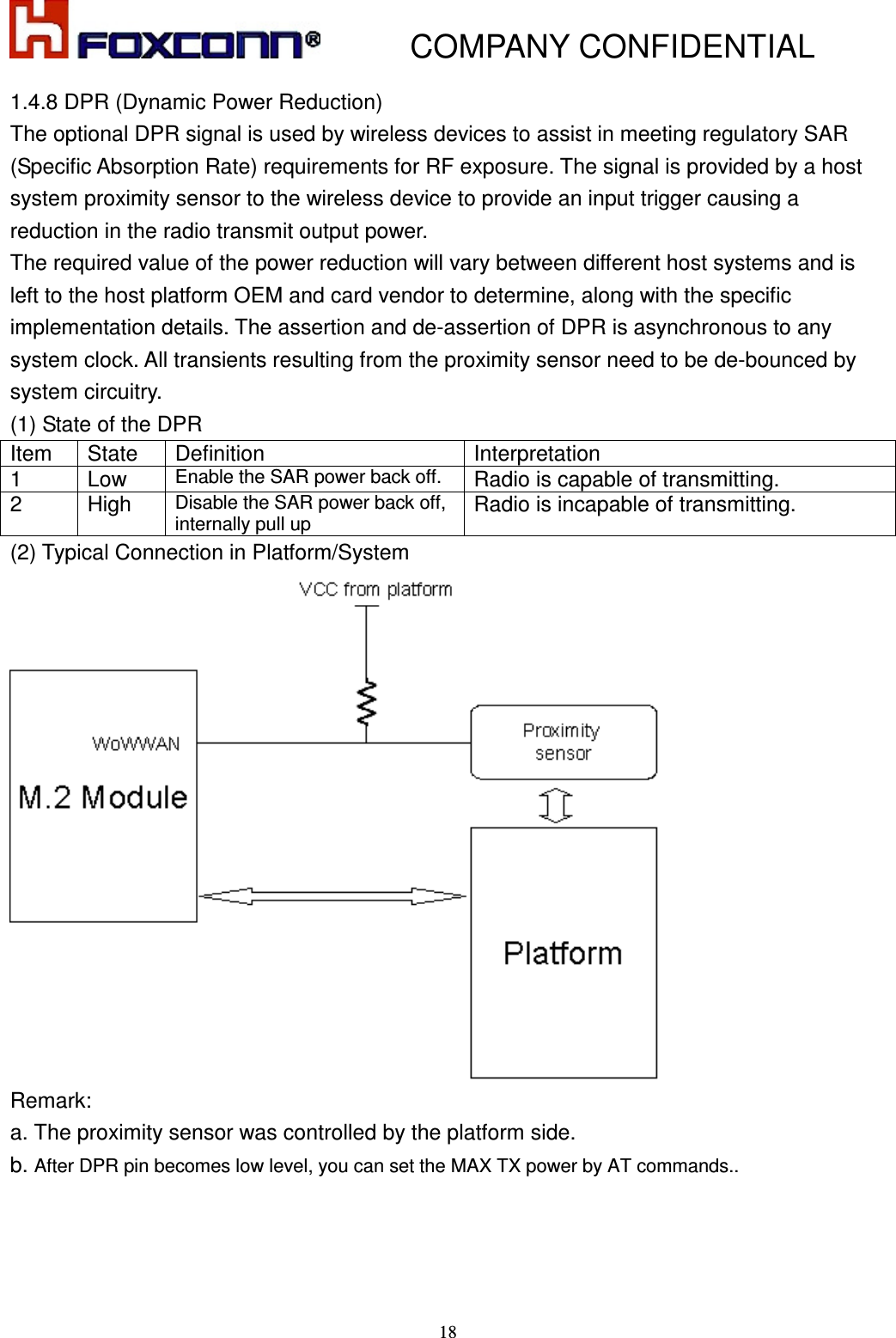           COMPANY CONFIDENTIAL    18 1.4.8 DPR (Dynamic Power Reduction) The optional DPR signal is used by wireless devices to assist in meeting regulatory SAR (Specific Absorption Rate) requirements for RF exposure. The signal is provided by a host system proximity sensor to the wireless device to provide an input trigger causing a reduction in the radio transmit output power. The required value of the power reduction will vary between different host systems and is left to the host platform OEM and card vendor to determine, along with the specific implementation details. The assertion and de-assertion of DPR is asynchronous to any system clock. All transients resulting from the proximity sensor need to be de-bounced by system circuitry. (1) State of the DPR   Item  State  Definition  Interpretation 1  Low Enable the SAR power back off. Radio is capable of transmitting. 2  High Disable the SAR power back off, internally pull up Radio is incapable of transmitting. (2) Typical Connection in Platform/System  Remark:   a. The proximity sensor was controlled by the platform side.   b. After DPR pin becomes low level, you can set the MAX TX power by AT commands..    