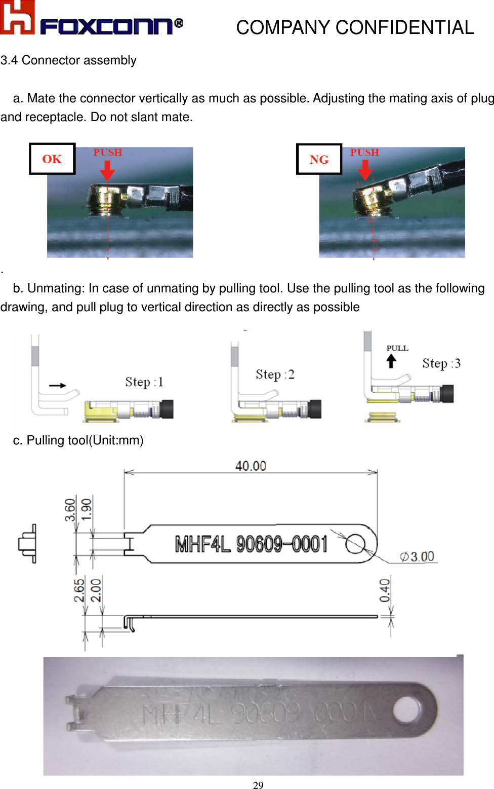           COMPANY CONFIDENTIAL    29 3.4 Connector assembly      a. Mate the connector vertically as much as possible. Adjusting the mating axis of plug and receptacle. Do not slant mate.        .     b. Unmating: In case of unmating by pulling tool. Use the pulling tool as the following drawing, and pull plug to vertical direction as directly as possible             c. Pulling tool(Unit:mm)    