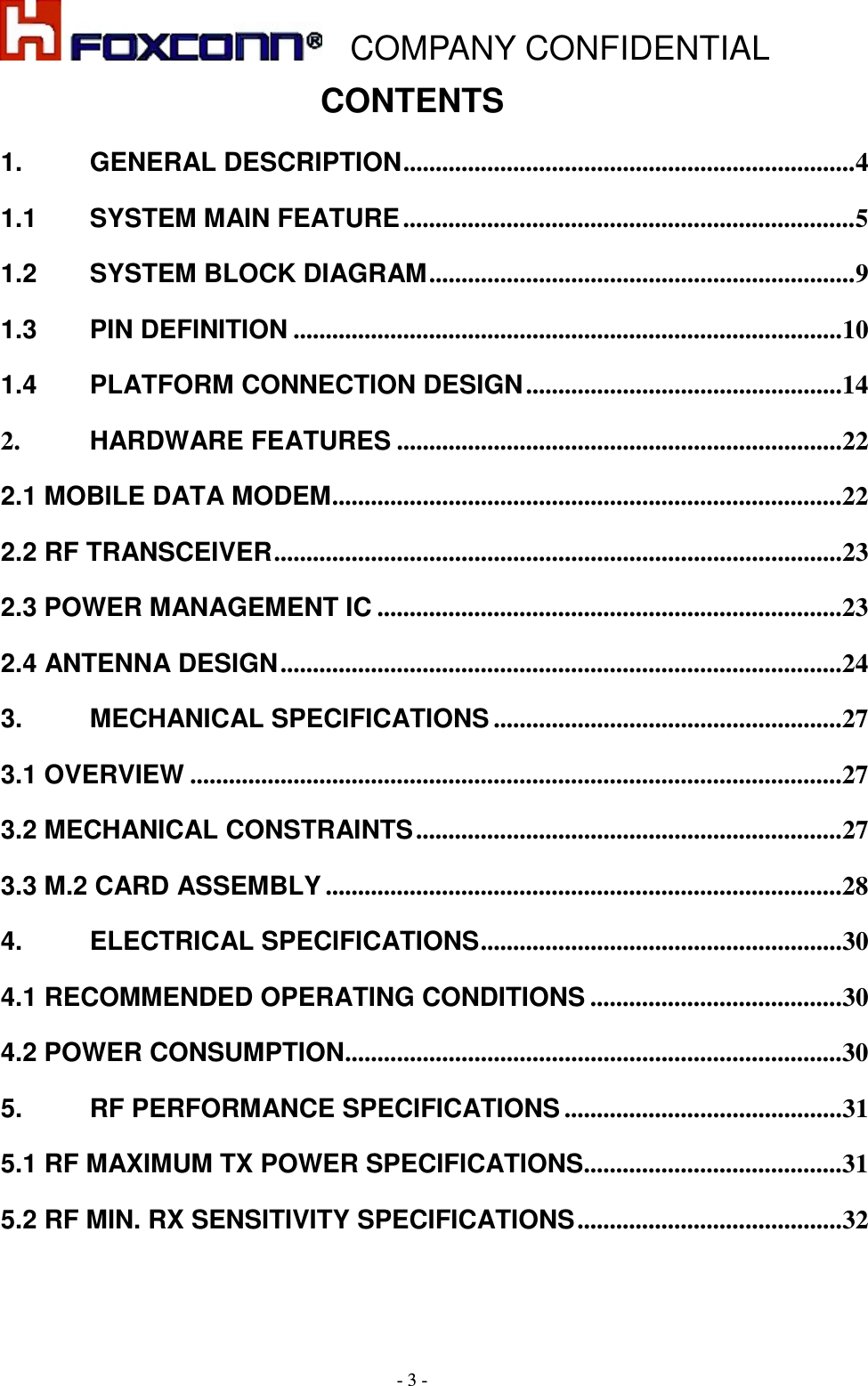    COMPANY CONFIDENTIAL - 3 - CONTENTS 1. GENERAL DESCRIPTION ...................................................................... 4 1.1 SYSTEM MAIN FEATURE ...................................................................... 5 1.2 SYSTEM BLOCK DIAGRAM .................................................................. 9 1.3 PIN DEFINITION ..................................................................................... 10 1.4 PLATFORM CONNECTION DESIGN ................................................. 14 2. HARDWARE FEATURES ..................................................................... 22 2.1 MOBILE DATA MODEM ............................................................................... 22 2.2 RF TRANSCEIVER ........................................................................................ 23 2.3 POWER MANAGEMENT IC ........................................................................ 23 2.4 ANTENNA DESIGN ....................................................................................... 24 3. MECHANICAL SPECIFICATIONS ...................................................... 27 3.1 OVERVIEW ..................................................................................................... 27 3.2 MECHANICAL CONSTRAINTS .................................................................. 27 3.3 M.2 CARD ASSEMBLY ................................................................................ 28 4. ELECTRICAL SPECIFICATIONS ........................................................ 30 4.1 RECOMMENDED OPERATING CONDITIONS ....................................... 30 4.2 POWER CONSUMPTION ............................................................................. 30 5. RF PERFORMANCE SPECIFICATIONS ........................................... 31 5.1 RF MAXIMUM TX POWER SPECIFICATIONS........................................ 31 5.2 RF MIN. RX SENSITIVITY SPECIFICATIONS ......................................... 32 