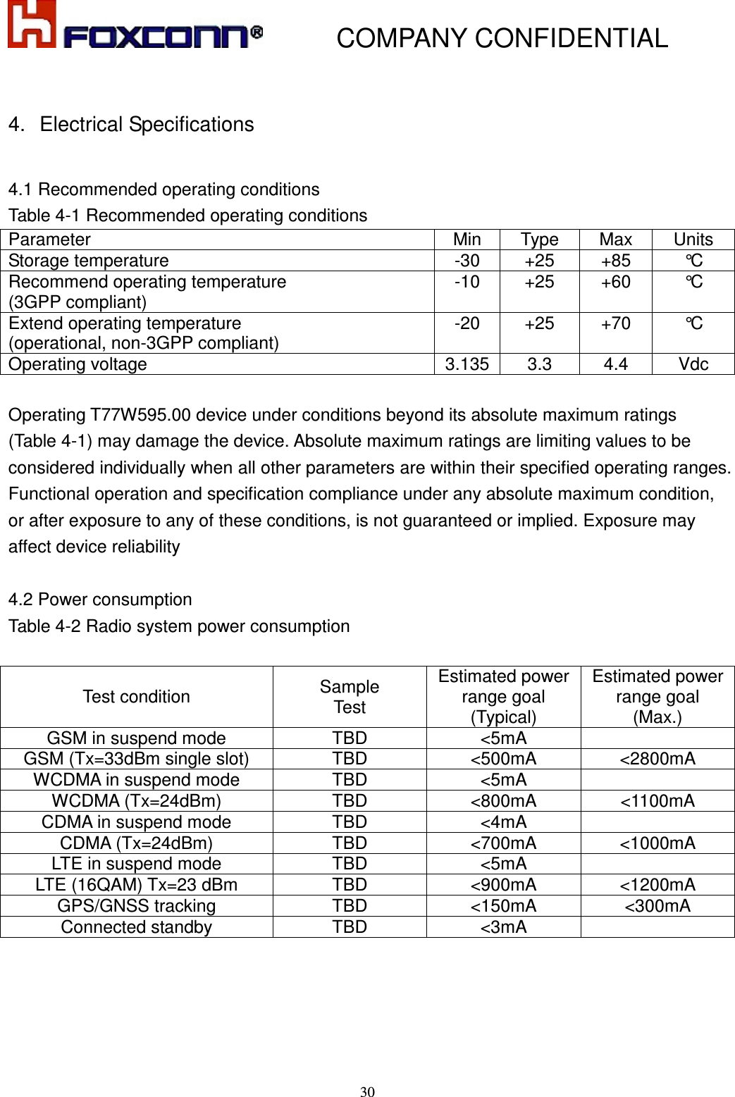           COMPANY CONFIDENTIAL    30 4.  Electrical Specifications  4.1 Recommended operating conditions Table 4-1 Recommended operating conditions Parameter  Min  Type  Max  Units Storage temperature  -30  +25  +85  °C Recommend operating temperature   (3GPP compliant) -10  +25  +60  °C Extend operating temperature   (operational, non-3GPP compliant) -20  +25  +70  °C Operating voltage  3.135 3.3  4.4  Vdc  Operating T77W595.00 device under conditions beyond its absolute maximum ratings (Table 4-1) may damage the device. Absolute maximum ratings are limiting values to be considered individually when all other parameters are within their specified operating ranges. Functional operation and specification compliance under any absolute maximum condition, or after exposure to any of these conditions, is not guaranteed or implied. Exposure may affect device reliability  4.2 Power consumption Table 4-2 Radio system power consumption  Test condition  Sample Test Estimated power range goal (Typical) Estimated power range goal (Max.) GSM in suspend mode  TBD  &lt;5mA   GSM (Tx=33dBm single slot)  TBD &lt;500mA  &lt;2800mA WCDMA in suspend mode  TBD &lt;5mA   WCDMA (Tx=24dBm)  TBD &lt;800mA  &lt;1100mA CDMA in suspend mode  TBD &lt;4mA   CDMA (Tx=24dBm)  TBD &lt;700mA  &lt;1000mA LTE in suspend mode  TBD &lt;5mA   LTE (16QAM) Tx=23 dBm  TBD &lt;900mA  &lt;1200mA GPS/GNSS tracking  TBD &lt;150mA  &lt;300mA Connected standby  TBD &lt;3mA    