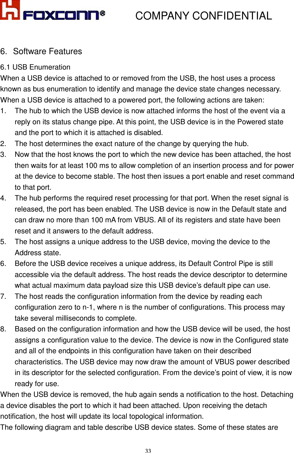           COMPANY CONFIDENTIAL    33 6.  Software Features 6.1 USB Enumeration When a USB device is attached to or removed from the USB, the host uses a process known as bus enumeration to identify and manage the device state changes necessary. When a USB device is attached to a powered port, the following actions are taken: 1.  The hub to which the USB device is now attached informs the host of the event via a reply on its status change pipe. At this point, the USB device is in the Powered state and the port to which it is attached is disabled. 2.  The host determines the exact nature of the change by querying the hub. 3.  Now that the host knows the port to which the new device has been attached, the host then waits for at least 100 ms to allow completion of an insertion process and for power at the device to become stable. The host then issues a port enable and reset command to that port.   4.  The hub performs the required reset processing for that port. When the reset signal is released, the port has been enabled. The USB device is now in the Default state and can draw no more than 100 mA from VBUS. All of its registers and state have been reset and it answers to the default address. 5.  The host assigns a unique address to the USB device, moving the device to the Address state. 6.  Before the USB device receives a unique address, its Default Control Pipe is still accessible via the default address. The host reads the device descriptor to determine what actual maximum data payload size this USB device’s default pipe can use. 7.  The host reads the configuration information from the device by reading each configuration zero to n-1, where n is the number of configurations. This process may take several milliseconds to complete. 8.  Based on the configuration information and how the USB device will be used, the host assigns a configuration value to the device. The device is now in the Configured state and all of the endpoints in this configuration have taken on their described characteristics. The USB device may now draw the amount of VBUS power described in its descriptor for the selected configuration. From the device’s point of view, it is now ready for use. When the USB device is removed, the hub again sends a notification to the host. Detaching a device disables the port to which it had been attached. Upon receiving the detach notification, the host will update its local topological information. The following diagram and table describe USB device states. Some of these states are 