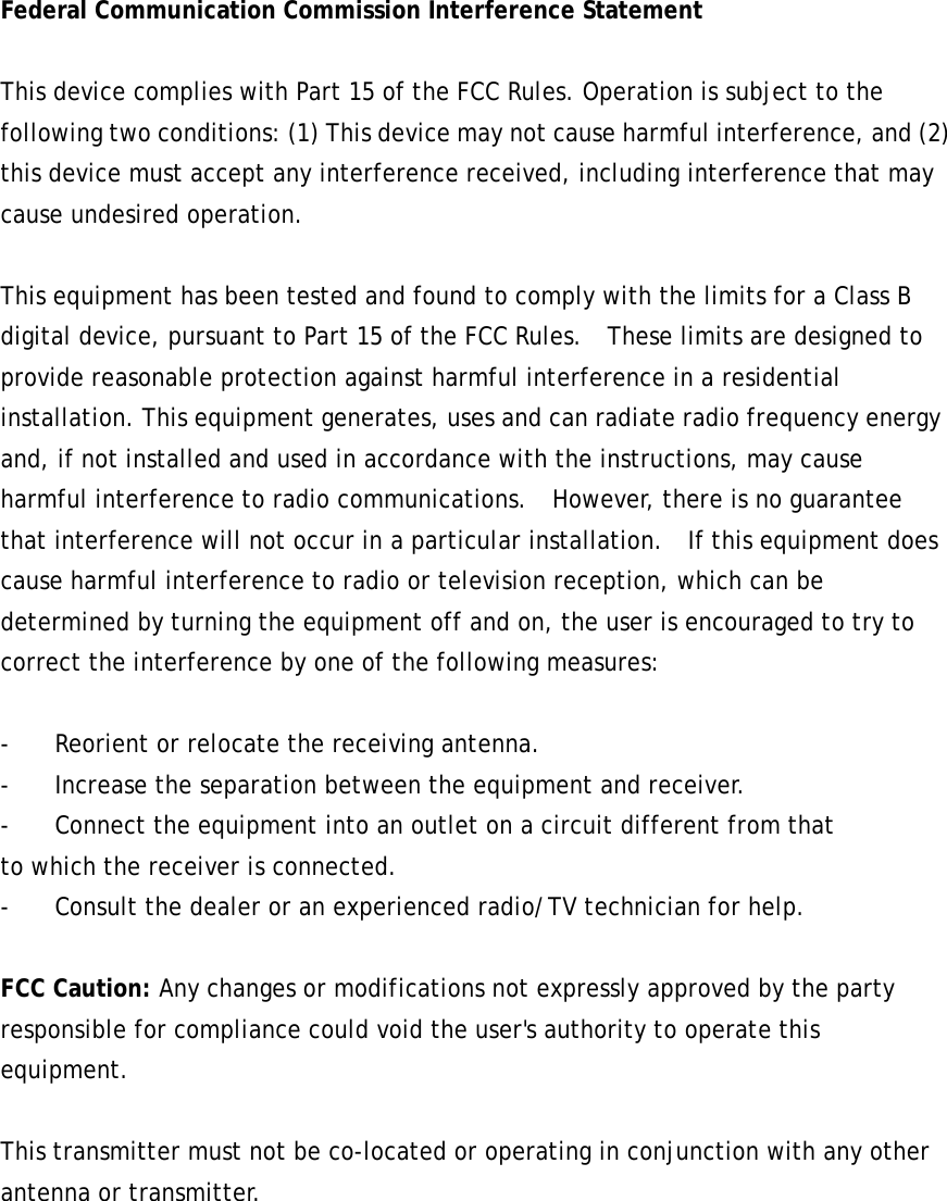 Federal Communication Commission Interference Statement  This device complies with Part 15 of the FCC Rules. Operation is subject to the following two conditions: (1) This device may not cause harmful interference, and (2) this device must accept any interference received, including interference that may cause undesired operation.  This equipment has been tested and found to comply with the limits for a Class B digital device, pursuant to Part 15 of the FCC Rules.  These limits are designed to provide reasonable protection against harmful interference in a residential installation. This equipment generates, uses and can radiate radio frequency energy and, if not installed and used in accordance with the instructions, may cause harmful interference to radio communications.   However, there is no guarantee that interference will not occur in a particular installation.   If this equipment does cause harmful interference to radio or television reception, which can be determined by turning the equipment off and on, the user is encouraged to try to correct the interference by one of the following measures:  -  Reorient or relocate the receiving antenna. -  Increase the separation between the equipment and receiver. -  Connect the equipment into an outlet on a circuit different from that to which the receiver is connected. -  Consult the dealer or an experienced radio/TV technician for help.  FCC Caution: Any changes or modifications not expressly approved by the party responsible for compliance could void the user&apos;s authority to operate this equipment.  This transmitter must not be co-located or operating in conjunction with any other antenna or transmitter. 