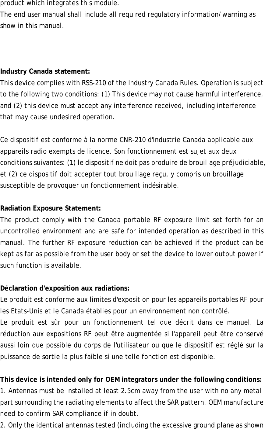 product which integrates this module. The end user manual shall include all required regulatory information/warning as show in this manual.    Industry Canada statement: This device complies with RSS-210 of the Industry Canada Rules. Operation is subject to the following two conditions: (1) This device may not cause harmful interference, and (2) this device must accept any interference received, including interference that may cause undesired operation.  Ce dispositif est conforme à la norme CNR-210 d&apos;Industrie Canada applicable aux appareils radio exempts de licence. Son fonctionnement est sujet aux deux conditions suivantes: (1) le dispositif ne doit pas produire de brouillage préjudiciable, et (2) ce dispositif doit accepter tout brouillage reçu, y compris un brouillage susceptible de provoquer un fonctionnement indésirable.  Radiation Exposure Statement: The product comply with the Canada portable RF exposure limit set forth for an uncontrolled environment and are safe for intended operation as described in this manual. The further RF exposure reduction can be achieved if the product can be kept as far as possible from the user body or set the device to lower output power if such function is available.  Déclaration d&apos;exposition aux radiations: Le produit est conforme aux limites d&apos;exposition pour les appareils portables RF pour les Etats-Unis et le Canada établies pour un environnement non contrôlé. Le produit est sûr pour un fonctionnement tel que décrit dans ce manuel. La réduction aux expositions RF peut être augmentée si l&apos;appareil peut être conservé aussi loin que possible du corps de l&apos;utilisateur ou que le dispositif est réglé sur la puissance de sortie la plus faible si une telle fonction est disponible.  This device is intended only for OEM integrators under the following conditions:   1. Antennas must be installed at least 2.5cm away from the user with no any metal part surrounding the radiating elements to affect the SAR pattern. OEM manufacture need to confirm SAR compliance if in doubt. 2. Only the identical antennas tested (including the excessive ground plane as shown 