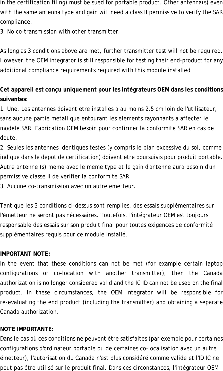 in the certification filing) must be sued for portable product. Other antenna(s) even with the same antenna type and gain will need a class II permissive to verify the SAR compliance. 3. No co-transmission with other transmitter.  As long as 3 conditions above are met, further transmitter test will not be required. However, the OEM integrator is still responsible for testing their end-product for any additional compliance requirements required with this module installed  Cet appareil est conçu uniquement pour les intégrateurs OEM dans les conditions suivantes:   1. Une. Les antennes doivent etre installes a au moins 2,5 cm loin de l&apos;utilisateur, sans aucune partie metallique entourant les elements rayonnants a affecter le modele SAR. Fabrication OEM besoin pour confirmer la conformite SAR en cas de doute. 2. Seules les antennes identiques testes (y compris le plan excessive du sol, comme indique dans le depot de certification) doivent etre poursuivis pour produit portable. Autre antenne (s) meme avec le meme type et le gain d&apos;antenne aura besoin d&apos;un permissive classe II de verifier la conformite SAR. 3. Aucune co-transmission avec un autre emetteur.    Tant que les 3 conditions ci-dessus sont remplies, des essais supplémentaires sur l&apos;émetteur ne seront pas nécessaires. Toutefois, l&apos;intégrateur OEM est toujours responsable des essais sur son produit final pour toutes exigences de conformité supplémentaires requis pour ce module installé.  IMPORTANT NOTE: In the event that these conditions can not be met (for example certain laptop configurations or co-location with another transmitter), then the Canada authorization is no longer considered valid and the IC ID can not be used on the final product. In these circumstances, the OEM integrator will be responsible for re-evaluating the end product (including the transmitter) and obtaining a separate Canada authorization. NOTE IMPORTANTE: Dans le cas où ces conditions ne peuvent être satisfaites (par exemple pour certaines configurations d&apos;ordinateur portable ou de certaines co-localisation avec un autre émetteur), l&apos;autorisation du Canada n&apos;est plus considéré comme valide et l&apos;ID IC ne peut pas être utilisé sur le produit final. Dans ces circonstances, l&apos;intégrateur OEM 