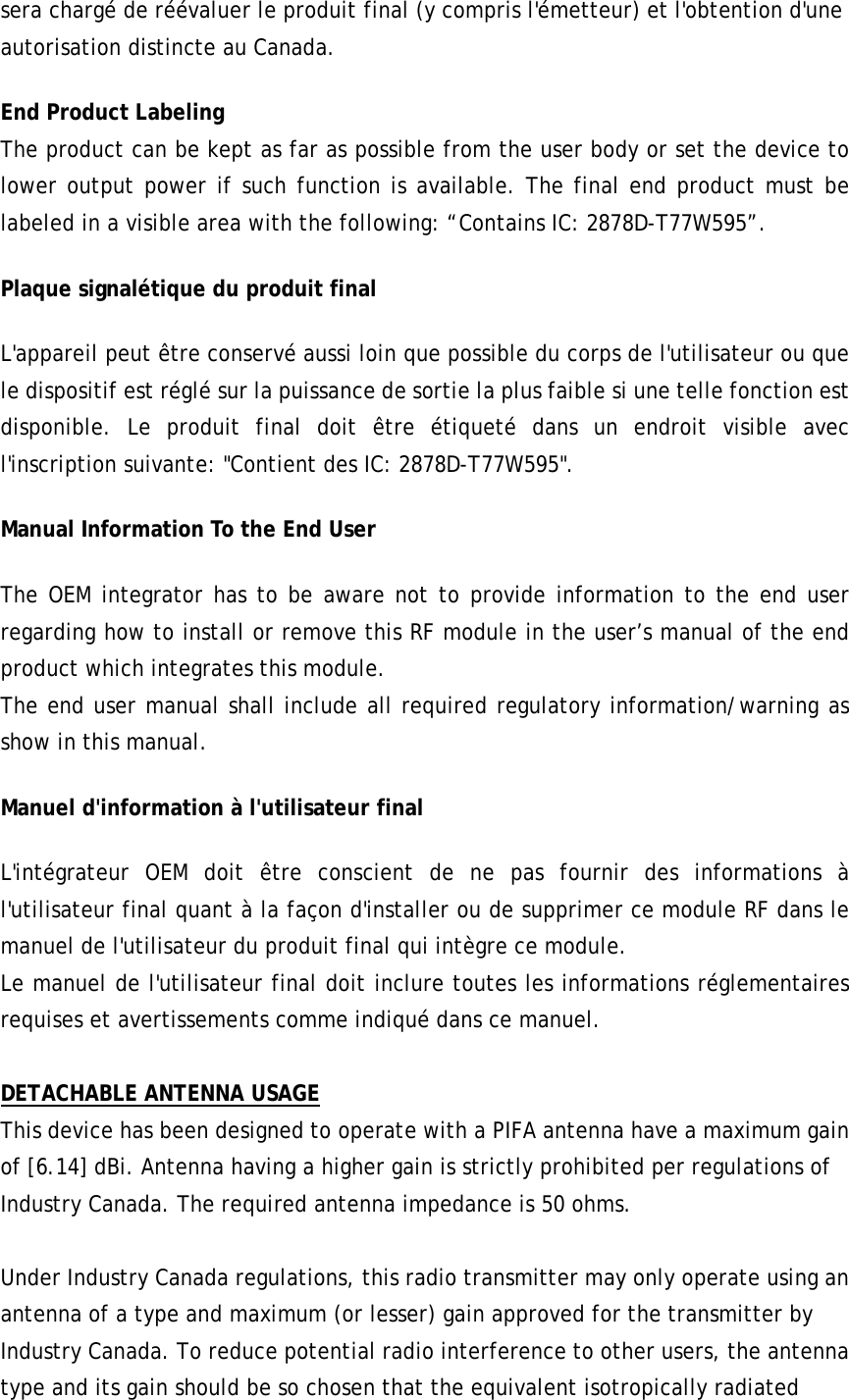 sera chargé de réévaluer le produit final (y compris l&apos;émetteur) et l&apos;obtention d&apos;une autorisation distincte au Canada. End Product Labeling  The product can be kept as far as possible from the user body or set the device to lower output power if such function is available. The final end product must be labeled in a visible area with the following: “Contains IC: 2878D-T77W595”.  Plaque signalétique du produit final L&apos;appareil peut être conservé aussi loin que possible du corps de l&apos;utilisateur ou que le dispositif est réglé sur la puissance de sortie la plus faible si une telle fonction est disponible. Le produit final doit être étiqueté dans un endroit visible avec l&apos;inscription suivante: &quot;Contient des IC: 2878D-T77W595&quot;. Manual Information To the End User The OEM integrator has to be aware not to provide information to the end user regarding how to install or remove this RF module in the user’s manual of the end product which integrates this module. The end user manual shall include all required regulatory information/warning as show in this manual. Manuel d&apos;information à l&apos;utilisateur final L&apos;intégrateur OEM doit être conscient de ne pas fournir des informations à l&apos;utilisateur final quant à la façon d&apos;installer ou de supprimer ce module RF dans le manuel de l&apos;utilisateur du produit final qui intègre ce module. Le manuel de l&apos;utilisateur final doit inclure toutes les informations réglementaires requises et avertissements comme indiqué dans ce manuel.  DETACHABLE ANTENNA USAGE This device has been designed to operate with a PIFA antenna have a maximum gain of [6.14] dBi. Antenna having a higher gain is strictly prohibited per regulations of Industry Canada. The required antenna impedance is 50 ohms.  Under Industry Canada regulations, this radio transmitter may only operate using an antenna of a type and maximum (or lesser) gain approved for the transmitter by Industry Canada. To reduce potential radio interference to other users, the antenna type and its gain should be so chosen that the equivalent isotropically radiated 