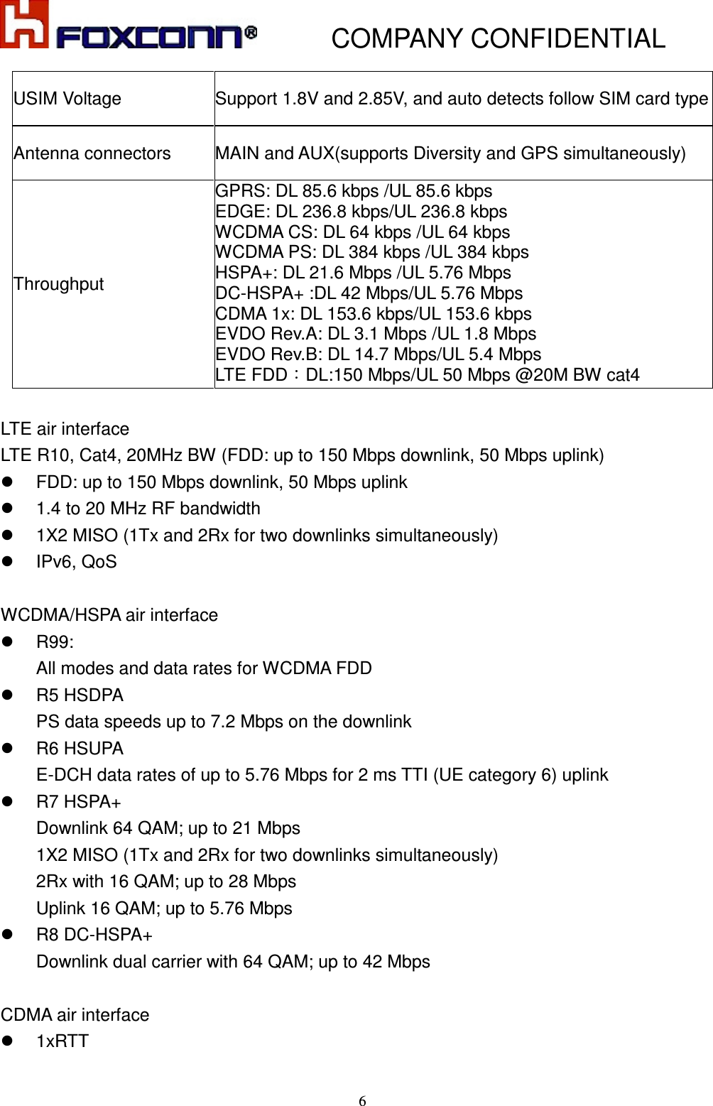           COMPANY CONFIDENTIAL    6USIM Voltage  Support 1.8V and 2.85V, and auto detects follow SIM card type Antenna connectors  MAIN and AUX(supports Diversity and GPS simultaneously) Throughput GPRS: DL 85.6 kbps /UL 85.6 kbps EDGE: DL 236.8 kbps/UL 236.8 kbps WCDMA CS: DL 64 kbps /UL 64 kbps WCDMA PS: DL 384 kbps /UL 384 kbps HSPA+: DL 21.6 Mbps /UL 5.76 Mbps DC-HSPA+ :DL 42 Mbps/UL 5.76 Mbps CDMA 1x: DL 153.6 kbps/UL 153.6 kbps EVDO Rev.A: DL 3.1 Mbps /UL 1.8 Mbps EVDO Rev.B: DL 14.7 Mbps/UL 5.4 Mbps LTE FDD：DL:150 Mbps/UL 50 Mbps @20M BW cat4  LTE air interface LTE R10, Cat4, 20MHz BW (FDD: up to 150 Mbps downlink, 50 Mbps uplink)   FDD: up to 150 Mbps downlink, 50 Mbps uplink   1.4 to 20 MHz RF bandwidth   1X2 MISO (1Tx and 2Rx for two downlinks simultaneously)   IPv6, QoS  WCDMA/HSPA air interface   R99:   All modes and data rates for WCDMA FDD   R5 HSDPA PS data speeds up to 7.2 Mbps on the downlink   R6 HSUPA E-DCH data rates of up to 5.76 Mbps for 2 ms TTI (UE category 6) uplink   R7 HSPA+ Downlink 64 QAM; up to 21 Mbps 1X2 MISO (1Tx and 2Rx for two downlinks simultaneously) 2Rx with 16 QAM; up to 28 Mbps Uplink 16 QAM; up to 5.76 Mbps   R8 DC-HSPA+ Downlink dual carrier with 64 QAM; up to 42 Mbps  CDMA air interface   1xRTT 
