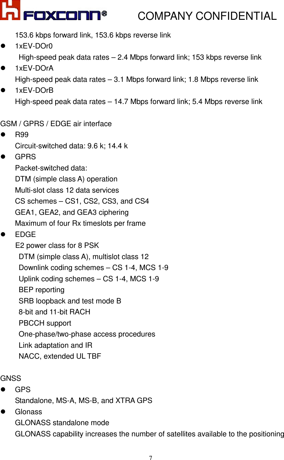           COMPANY CONFIDENTIAL    7153.6 kbps forward link, 153.6 kbps reverse link   1xEV-DOr0 High-speed peak data rates – 2.4 Mbps forward link; 153 kbps reverse link   1xEV-DOrA High-speed peak data rates – 3.1 Mbps forward link; 1.8 Mbps reverse link   1xEV-DOrB High-speed peak data rates – 14.7 Mbps forward link; 5.4 Mbps reverse link  GSM / GPRS / EDGE air interface   R99 Circuit-switched data: 9.6 k; 14.4 k   GPRS Packet-switched data: DTM (simple class A) operation Multi-slot class 12 data services CS schemes – CS1, CS2, CS3, and CS4 GEA1, GEA2, and GEA3 ciphering Maximum of four Rx timeslots per frame   EDGE  E2 power class for 8 PSK DTM (simple class A), multislot class 12   Downlink coding schemes – CS 1-4, MCS 1-9   Uplink coding schemes – CS 1-4, MCS 1-9   BEP reporting   SRB loopback and test mode B   8-bit and 11-bit RACH   PBCCH support   One-phase/two-phase access procedures   Link adaptation and IR   NACC, extended UL TBF  GNSS   GPS Standalone, MS-A, MS-B, and XTRA GPS   Glonass GLONASS standalone mode GLONASS capability increases the number of satellites available to the positioning 