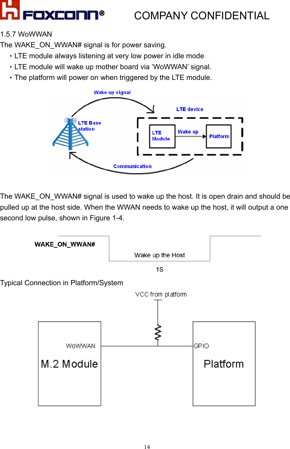           COMPANY CONFIDENTIAL   141.5.7 WoWWAN The WAKE_ON_WWAN# signal is for power saving.   •LTE module always listening at very low power in idle mode •LTE module will wake up mother board via ‘WoWWAN’ signal. •The platform will power on when triggered by the LTE module.   The WAKE_ON_WWAN# signal is used to wake up the host. It is open drain and should be pulled up at the host side. When the WWAN needs to wake up the host, it will output a one second low pulse, shown in Figure 1-4.  Typical Connection in Platform/System   