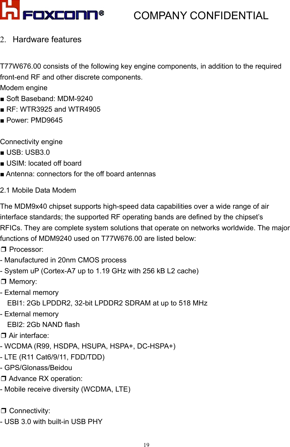           COMPANY CONFIDENTIAL   192. Hardware features  T77W676.00 consists of the following key engine components, in addition to the required front-end RF and other discrete components. Modem engine ■ Soft Baseband: MDM-9240 ■ RF: WTR3925 and WTR4905 ■ Power: PMD9645  Connectivity engine ■ USB: USB3.0 ■ USIM: located off board   ■ Antenna: connectors for the off board antennas 2.1 Mobile Data Modem The MDM9x40 chipset supports high-speed data capabilities over a wide range of air interface standards; the supported RF operating bands are defined by the chipset’s   RFICs. They are complete system solutions that operate on networks worldwide. The major functions of MDM9240 used on T77W676.00 are listed below: ❒ Processor:   - Manufactured in 20nm CMOS process - System uP (Cortex-A7 up to 1.19 GHz with 256 kB L2 cache) ❒ Memory: - External memory EBI1: 2Gb LPDDR2, 32-bit LPDDR2 SDRAM at up to 518 MHz - External memory     EBI2: 2Gb NAND flash ❒ Air interface: - WCDMA (R99, HSDPA, HSUPA, HSPA+, DC-HSPA+) - LTE (R11 Cat6/9/11, FDD/TDD) - GPS/Glonass/Beidou ❒ Advance RX operation: - Mobile receive diversity (WCDMA, LTE)  ❒ Connectivity: - USB 3.0 with built-in USB PHY 