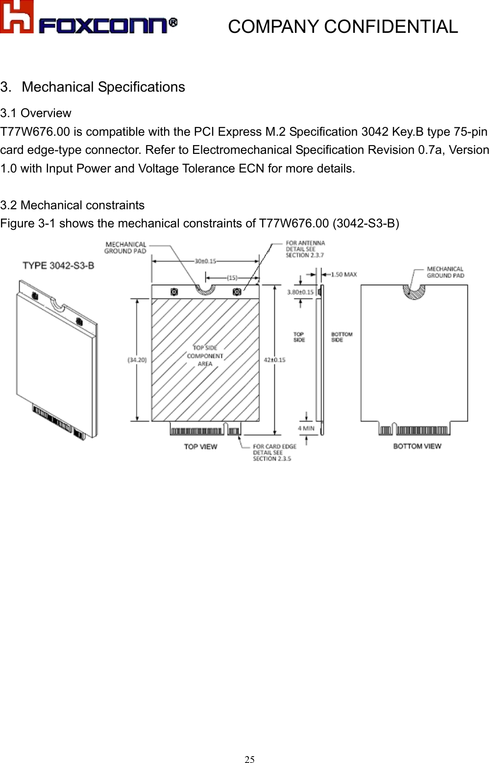           COMPANY CONFIDENTIAL   253.  Mechanical Specifications 3.1 Overview T77W676.00 is compatible with the PCI Express M.2 Specification 3042 Key.B type 75-pin card edge-type connector. Refer to Electromechanical Specification Revision 0.7a, Version 1.0 with Input Power and Voltage Tolerance ECN for more details.  3.2 Mechanical constraints Figure 3-1 shows the mechanical constraints of T77W676.00 (3042-S3-B)    