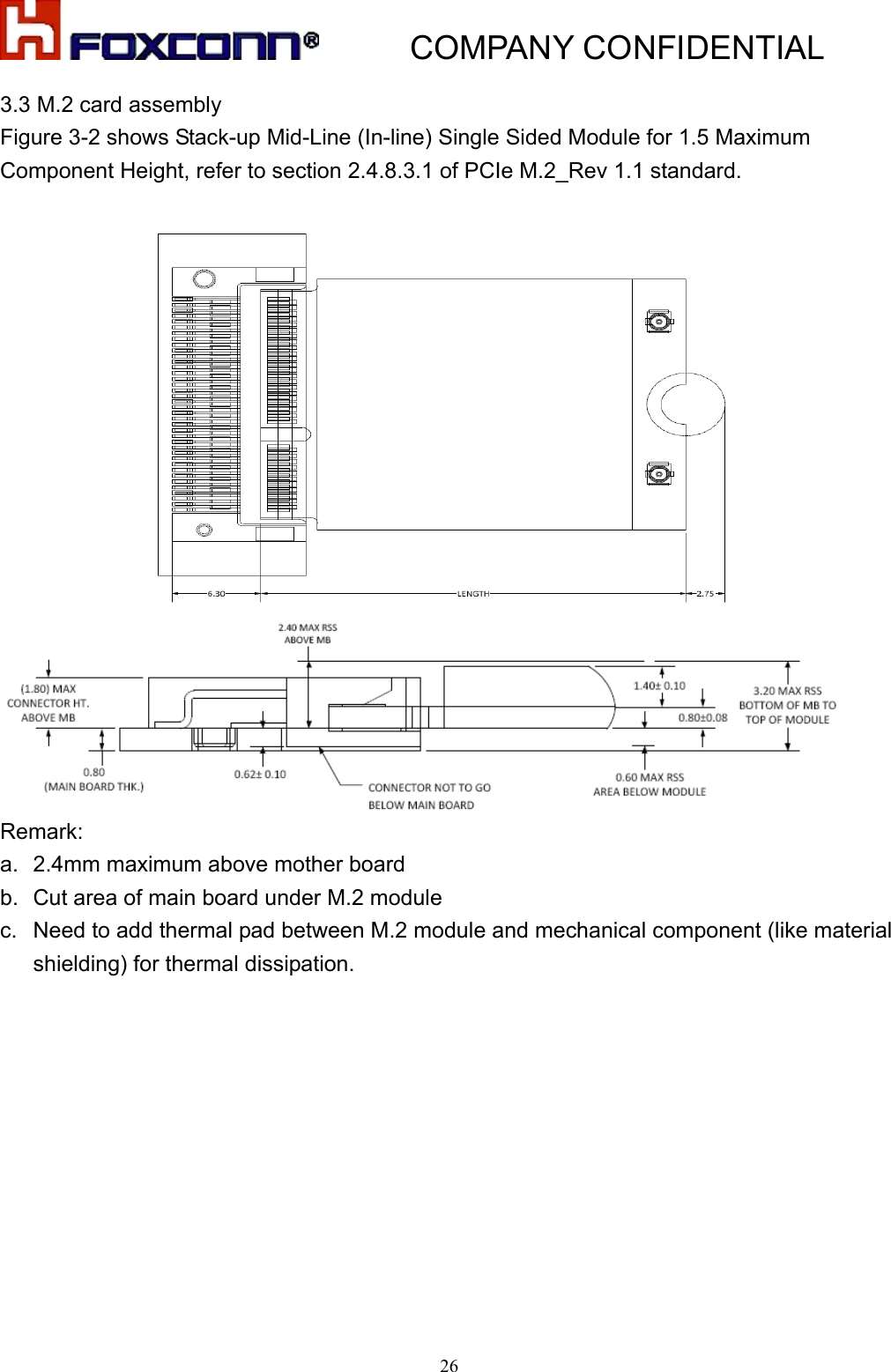           COMPANY CONFIDENTIAL   263.3 M.2 card assembly Figure 3-2 shows Stack-up Mid-Line (In-line) Single Sided Module for 1.5 Maximum Component Height, refer to section 2.4.8.3.1 of PCIe M.2_Rev 1.1 standard.    Remark:  a.  2.4mm maximum above mother board b.  Cut area of main board under M.2 module c.  Need to add thermal pad between M.2 module and mechanical component (like material shielding) for thermal dissipation. 