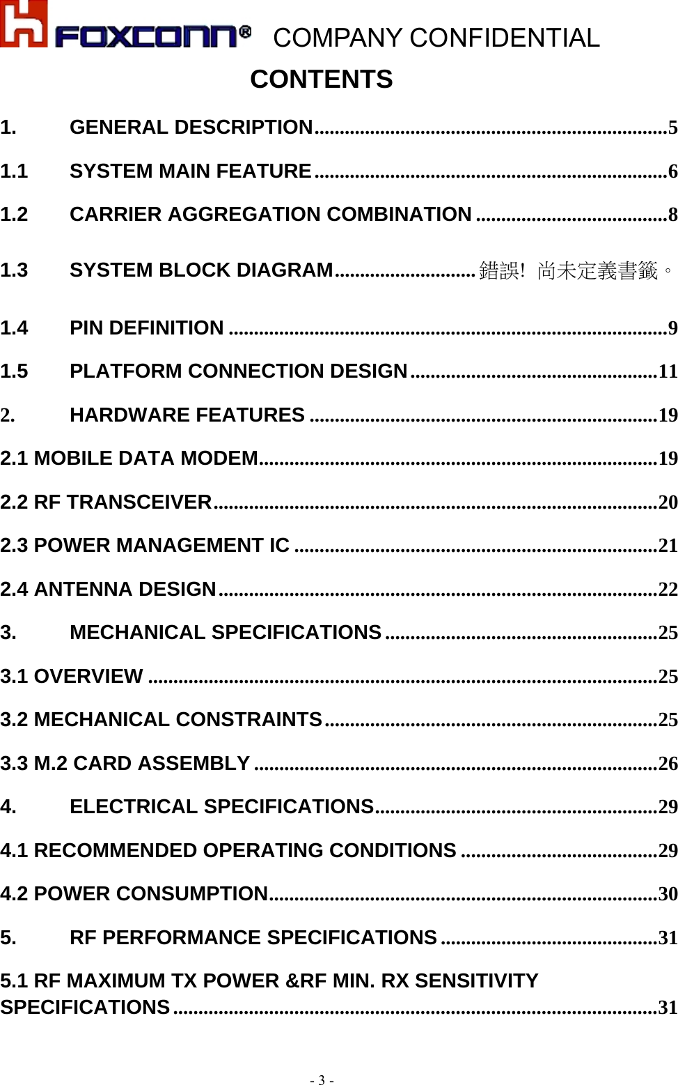    COMPANY CONFIDENTIAL - 3 - CONTENTS 1.GENERAL DESCRIPTION ...................................................................... 51.1SYSTEM MAIN FEATURE ...................................................................... 61.2CARRIER AGGREGATION COMBINATION ...................................... 81.3SYSTEM BLOCK DIAGRAM ............................ 錯誤!  尚未定義書籤。1.4PIN DEFINITION ....................................................................................... 91.5PLATFORM CONNECTION DESIGN ................................................. 112.HARDWARE FEATURES ..................................................................... 192.1 MOBILE DATA MODEM ............................................................................... 192.2 RF TRANSCEIVER ........................................................................................ 202.3 POWER MANAGEMENT IC ........................................................................ 212.4 ANTENNA DESIGN ....................................................................................... 223.MECHANICAL SPECIFICATIONS ...................................................... 253.1 OVERVIEW ..................................................................................................... 253.2 MECHANICAL CONSTRAINTS .................................................................. 253.3 M.2 CARD ASSEMBLY ................................................................................ 264.ELECTRICAL SPECIFICATIONS ........................................................ 294.1 RECOMMENDED OPERATING CONDITIONS ....................................... 294.2 POWER CONSUMPTION ............................................................................. 305.RF PERFORMANCE SPECIFICATIONS ........................................... 315.1 RF MAXIMUM TX POWER &amp;RF MIN. RX SENSITIVITY SPECIFICATIONS ................................................................................................ 31 