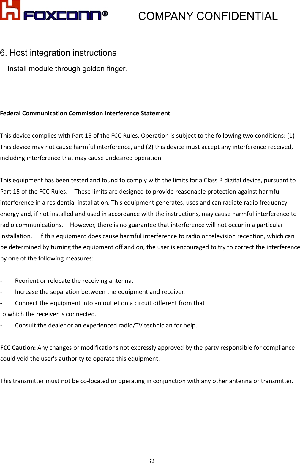           COMPANY CONFIDENTIAL   326. Host integration instructions     Install module through golden finger.    FederalCommunicationCommissionInterferenceStatementThisdevicecomplieswithPart15oftheFCCRules.Operationissubjecttothefollowingtwoconditions:(1)Thisdevicemaynotcauseharmfulinterference,and(2)thisdevicemustacceptanyinterferencereceived,includinginterferencethatmaycauseundesiredoperation.ThisequipmenthasbeentestedandfoundtocomplywiththelimitsforaClassBdigitaldevice,pursuanttoPart15oftheFCCRules.Theselimitsaredesignedtoprovidereasonableprotectionagainstharmfulinterferenceinaresidentialinstallation.Thisequipmentgenerates,usesandcanradiateradiofrequencyenergyand,ifnotinstalledandusedinaccordancewiththeinstructions,maycauseharmfulinterferencetoradiocommunications.However,thereisnoguaranteethatinterferencewillnotoccurinaparticularinstallation.Ifthisequipmentdoescauseharmfulinterferencetoradioortelevisionreception,whichcanbedeterminedbyturningtheequipmentoffandon,theuserisencouragedtotrytocorrecttheinterferencebyoneofthefollowingmeasures:‐ Reorientorrelocatethereceivingantenna.‐ Increasetheseparationbetweentheequipmentandreceiver.‐ Connecttheequipmentintoanoutletonacircuitdifferentfromthattowhichthereceiverisconnected.‐ Consultthedealeroranexperiencedradio/TVtechnicianforhelp.FCCCaution:Anychangesormodificationsnotexpresslyapprovedbythepartyresponsibleforcompliancecouldvoidtheuser&apos;sauthoritytooperatethisequipment.Thistransmittermustnotbeco‐locatedoroperatinginconjunctionwithanyotherantennaortransmitter.