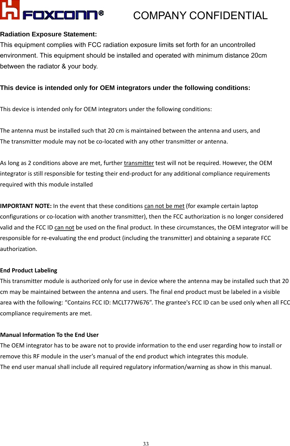           COMPANY CONFIDENTIAL   33Radiation Exposure Statement: This equipment complies with FCC radiation exposure limits set forth for an uncontrolled environment. This equipment should be installed and operated with minimum distance 20cm between the radiator &amp; your body.  This device is intended only for OEM integrators under the following conditions: ThisdeviceisintendedonlyforOEMintegratorsunderthefollowingconditions:Theantennamustbeinstalledsuchthat20cmismaintainedbetweentheantennaandusers,andThetransmittermodulemaynotbeco‐locatedwithanyothertransmitterorantenna.Aslongas2conditionsabovearemet,furthertransmittertestwillnotberequired.However,theOEMintegratorisstillresponsiblefortestingtheirend‐productforanyadditionalcompliancerequirementsrequiredwiththismoduleinstalledIMPORTANTNOTE:Intheeventthattheseconditionscannotbemet(forexamplecertainlaptopconfigurationsorco‐locationwithanothertransmitter),thentheFCCauthorizationisnolongerconsideredvalidandtheFCCIDcannotbeusedonthefinalproduct.Inthesecircumstances,theOEMintegratorwillberesponsibleforre‐evaluatingtheendproduct(includingthetransmitter)andobtainingaseparateFCCauthorization.EndProductLabelingThistransmittermoduleisauthorizedonlyforuseindevicewheretheantennamaybeinstalledsuchthat20cmmaybemaintainedbetweentheantennaandusers.Thefinalendproductmustbelabeledinavisibleareawiththefollowing:“ContainsFCCID:MCLT77W676”.Thegrantee&apos;sFCCIDcanbeusedonlywhenallFCCcompliancerequirementsaremet.ManualInformationTotheEndUserTheOEMintegratorhastobeawarenottoprovideinformationtotheenduserregardinghowtoinstallorremovethisRFmoduleintheuser’smanualoftheendproductwhichintegratesthismodule.Theendusermanualshallincludeallrequiredregulatoryinformation/warningasshowinthismanual. 