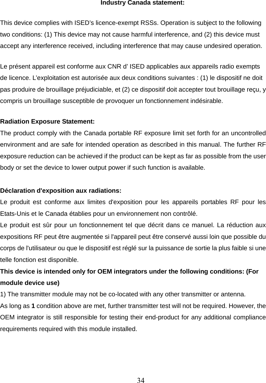   Industry Canada statement: This device complies with ISED’s licence-exempt RSSs. Operation is subject to the following two conditions: (1) This device may not cause harmful interference, and (2) this device must accept any interference received, including interference that may cause undesired operation. Le présent appareil est conforme aux CNR d’ ISED applicables aux appareils radio exempts de licence. L’exploitation est autorisée aux deux conditions suivantes : (1) le dispositif ne doit pas produire de brouillage préjudiciable, et (2) ce dispositif doit accepter tout brouillage reçu, y compris un brouillage susceptible de provoquer un fonctionnement indésirable.   Radiation Exposure Statement: The product comply with the Canada portable RF exposure limit set forth for an uncontrolled environment and are safe for intended operation as described in this manual. The further RF exposure reduction can be achieved if the product can be kept as far as possible from the user body or set the device to lower output power if such function is available.  Déclaration d&apos;exposition aux radiations: Le produit est conforme aux limites d&apos;exposition pour les appareils portables RF pour les Etats-Unis et le Canada établies pour un environnement non contrôlé. Le produit est sûr pour un fonctionnement tel que décrit dans ce manuel. La réduction aux expositions RF peut être augmentée si l&apos;appareil peut être conservé aussi loin que possible du corps de l&apos;utilisateur ou que le dispositif est réglé sur la puissance de sortie la plus faible si une telle fonction est disponible. This device is intended only for OEM integrators under the following conditions: (For module device use) 1) The transmitter module may not be co-located with any other transmitter or antenna. As long as 1 condition above are met, further transmitter test will not be required. However, the OEM integrator is still responsible for testing their end-product for any additional compliance requirements required with this module installed.  34