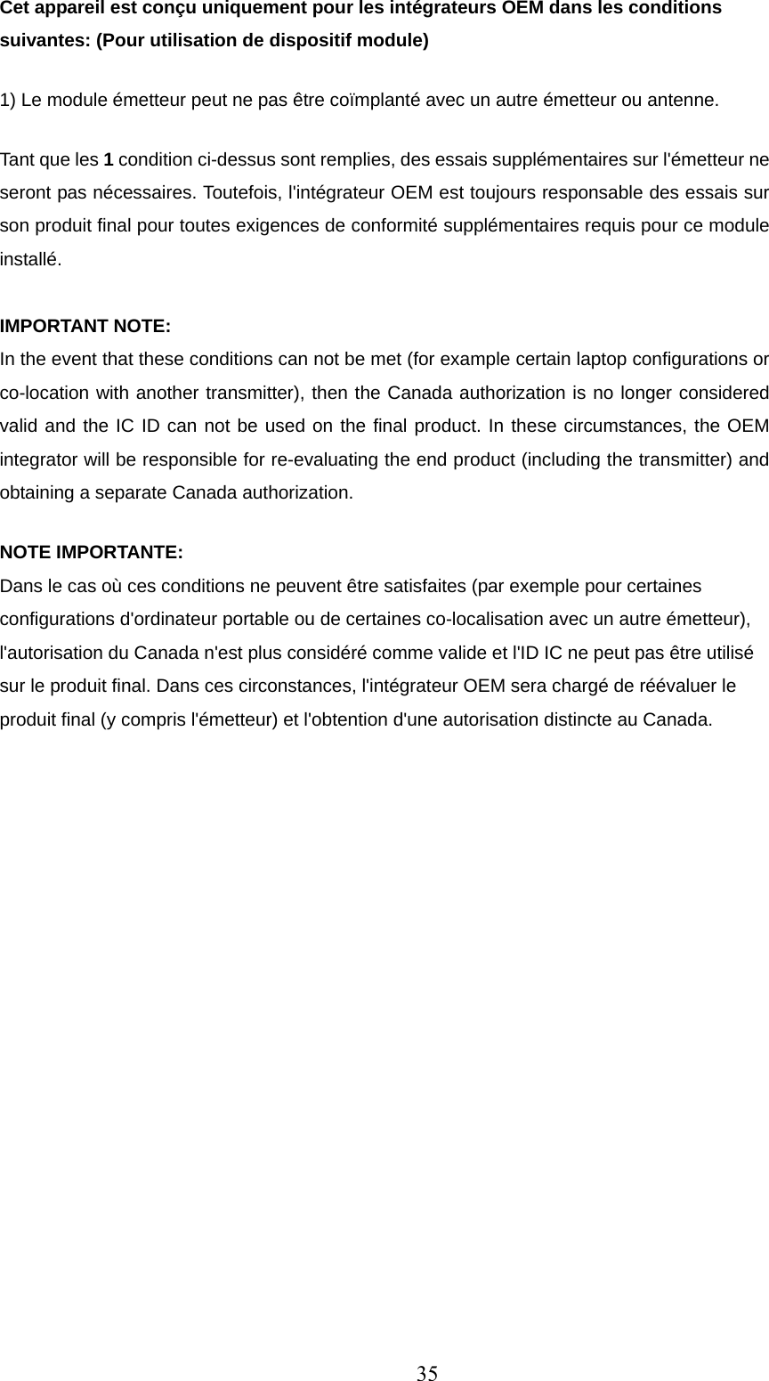 Cet appareil est conçu uniquement pour les intégrateurs OEM dans les conditions suivantes: (Pour utilisation de dispositif module) 1) Le module émetteur peut ne pas être coïmplanté avec un autre émetteur ou antenne. Tant que les 1 condition ci-dessus sont remplies, des essais supplémentaires sur l&apos;émetteur ne seront pas nécessaires. Toutefois, l&apos;intégrateur OEM est toujours responsable des essais sur son produit final pour toutes exigences de conformité supplémentaires requis pour ce module installé.  IMPORTANT NOTE: In the event that these conditions can not be met (for example certain laptop configurations or co-location with another transmitter), then the Canada authorization is no longer considered valid and the IC ID can not be used on the final product. In these circumstances, the OEM integrator will be responsible for re-evaluating the end product (including the transmitter) and obtaining a separate Canada authorization. NOTE IMPORTANTE: Dans le cas où ces conditions ne peuvent être satisfaites (par exemple pour certaines configurations d&apos;ordinateur portable ou de certaines co-localisation avec un autre émetteur), l&apos;autorisation du Canada n&apos;est plus considéré comme valide et l&apos;ID IC ne peut pas être utilisé sur le produit final. Dans ces circonstances, l&apos;intégrateur OEM sera chargé de réévaluer le produit final (y compris l&apos;émetteur) et l&apos;obtention d&apos;une autorisation distincte au Canada. 35