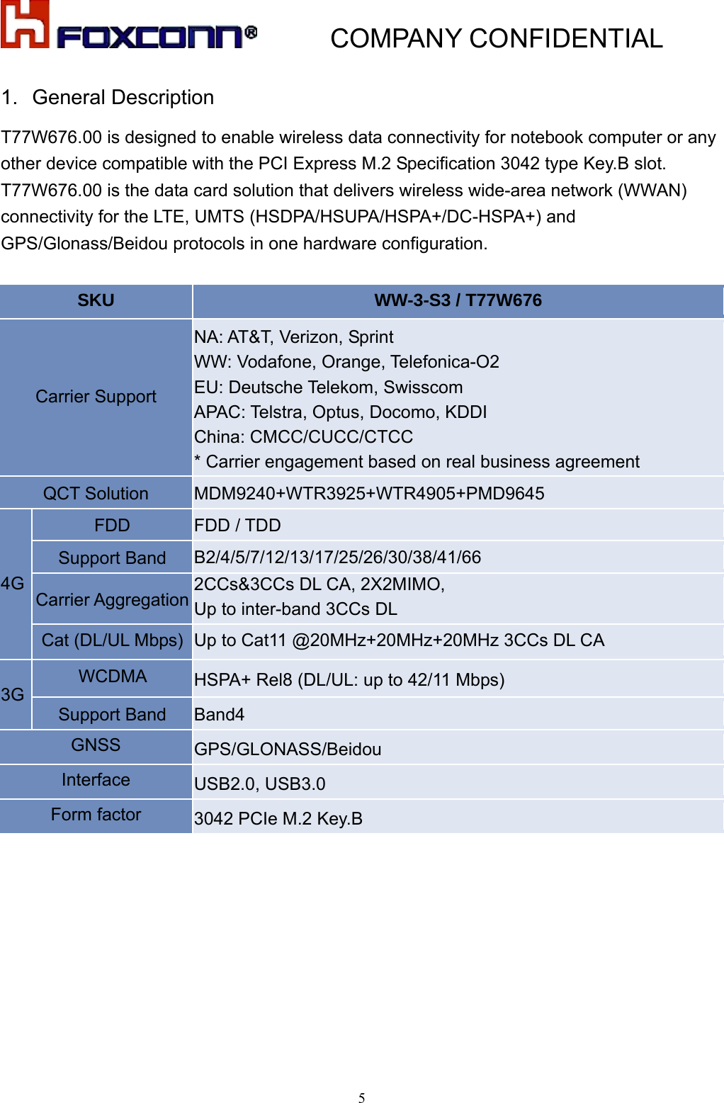           COMPANY CONFIDENTIAL   51.  General Description   T77W676.00 is designed to enable wireless data connectivity for notebook computer or any other device compatible with the PCI Express M.2 Specification 3042 type Key.B slot. T77W676.00 is the data card solution that delivers wireless wide-area network (WWAN) connectivity for the LTE, UMTS (HSDPA/HSUPA/HSPA+/DC-HSPA+) and GPS/Glonass/Beidou protocols in one hardware configuration.    SKU   WW-3-S3 / T77W676   Carrier Support   NA: AT&amp;T, Verizon, Sprint WW: Vodafone, Orange, Telefonica-O2 EU: Deutsche Telekom, Swisscom   APAC: Telstra, Optus, Docomo, KDDI China: CMCC/CUCC/CTCC * Carrier engagement based on real business agreement QCT Solution    MDM9240+WTR3925+WTR4905+PMD9645  4G FDD   FDD / TDD   Support Band    B2/4/5/7/12/13/17/25/26/30/38/41/66 Carrier Aggregation 2CCs&amp;3CCs DL CA, 2X2MIMO,   Up to inter-band 3CCs DL   Cat (DL/UL Mbps) Up to Cat11 @20MHz+20MHz+20MHz 3CCs DL CA 3G WCDMA   HSPA+ Rel8 (DL/UL: up to 42/11 Mbps) Support Band    Band4 GNSS   GPS/GLONASS/Beidou Interface   USB2.0, USB3.0 Form factor  3042 PCIe M.2 Key.B  