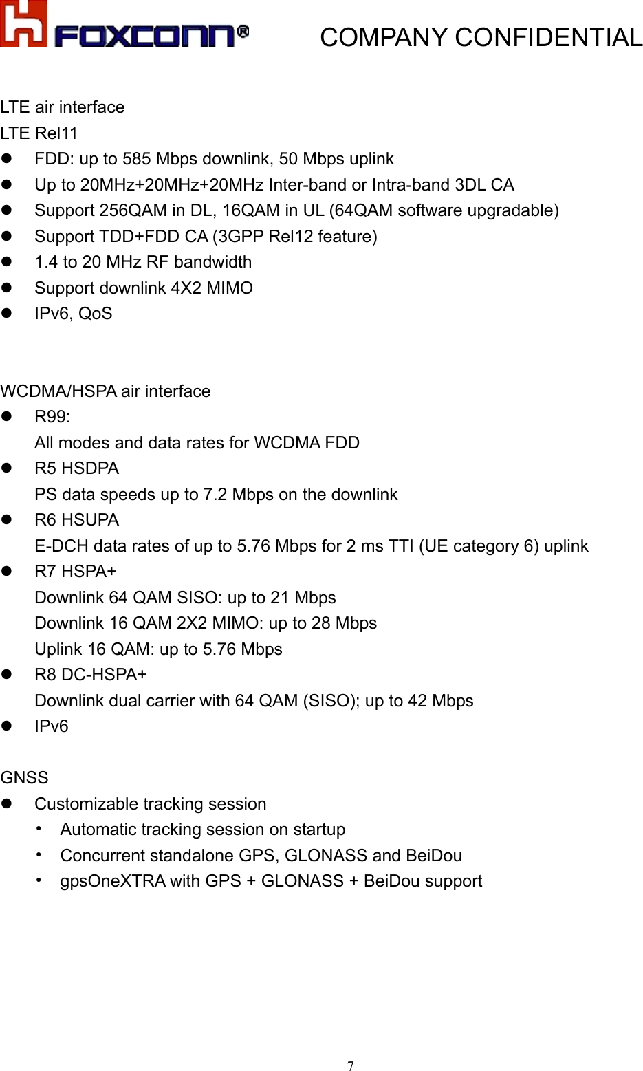           COMPANY CONFIDENTIAL   7 LTE air interface LTE Rel11 z  FDD: up to 585 Mbps downlink, 50 Mbps uplink z  Up to 20MHz+20MHz+20MHz Inter-band or Intra-band 3DL CA z  Support 256QAM in DL, 16QAM in UL (64QAM software upgradable) z  Support TDD+FDD CA (3GPP Rel12 feature) z  1.4 to 20 MHz RF bandwidth z  Support downlink 4X2 MIMO z IPv6, QoS   WCDMA/HSPA air interface z R99:  All modes and data rates for WCDMA FDD z R5 HSDPA PS data speeds up to 7.2 Mbps on the downlink z R6 HSUPA E-DCH data rates of up to 5.76 Mbps for 2 ms TTI (UE category 6) uplink z R7 HSPA+ Downlink 64 QAM SISO: up to 21 Mbps Downlink 16 QAM 2X2 MIMO: up to 28 Mbps Uplink 16 QAM: up to 5.76 Mbps z R8 DC-HSPA+ Downlink dual carrier with 64 QAM (SISO); up to 42 Mbps z IPv6  GNSS z  Customizable tracking session •  Automatic tracking session on startup •  Concurrent standalone GPS, GLONASS and BeiDou •  gpsOneXTRA with GPS + GLONASS + BeiDou support 