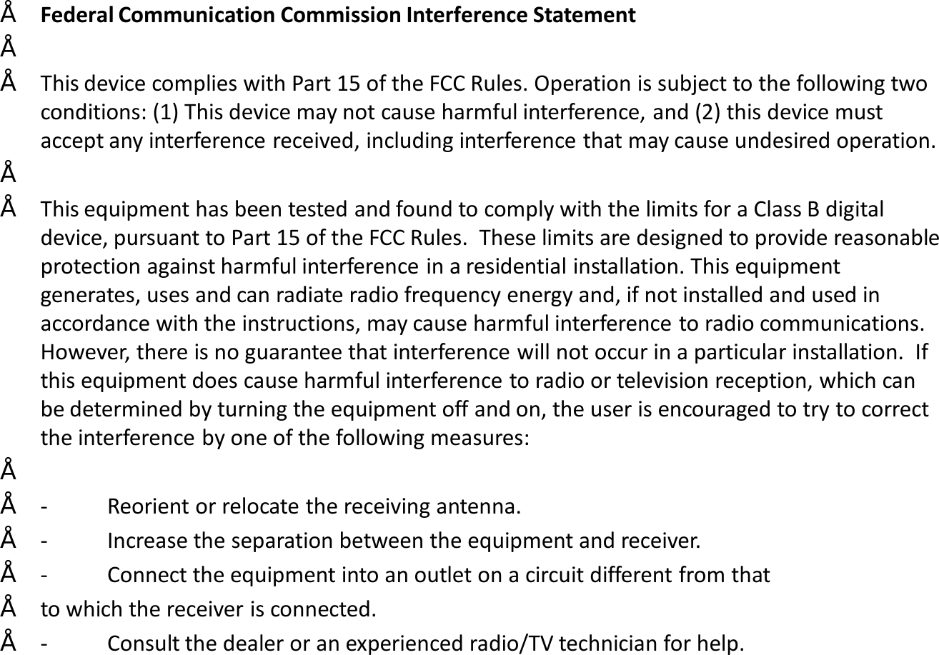 •Federal Communication Commission Interference Statement••This device complies with Part 15 of the FCC Rules. Operation is subject to the following two conditions: (1) This device may not cause harmful interference, and (2) this device must accept any interference received, including interference that may cause undesired operation.••This equipment has been tested and found to comply with the limits for a Class B digital device, pursuant to Part 15 of the FCC Rules.  These limits are designed to provide reasonable protection against harmful interference in a residential installation. This equipment generates, uses and can radiate radio frequency energy and, if not installed and used in accordance with the instructions, may cause harmful interference to radio communications.  However, there is no guarantee that interference will not occur in a particular installation.  If this equipment does cause harmful interference to radio or television reception, which can be determined by turning the equipment off and on, the user is encouraged to try to correct the interference by one of the following measures:••- Reorient or relocate the receiving antenna.•- Increase the separation between the equipment and receiver.•- Connect the equipment into an outlet on a circuit different from that•to which the receiver is connected.•- Consult the dealer or an experienced radio/TV technician for help.