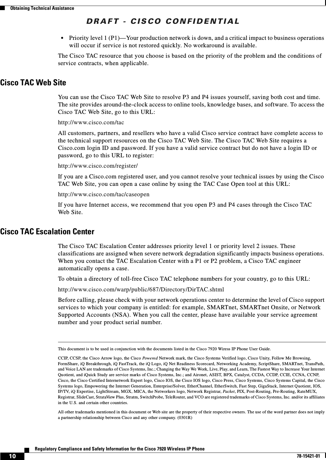 DRAFT - CISCO CONFIDENTIAL10Regulatory Compliance and Safety Information for the Cisco 7920 Wireless IP Phone78-15421-01Obtaining Technical Assistance•Priority level 1 (P1)—Your production network is down, and a critical impact to business operations will occur if service is not restored quickly. No workaround is available.The Cisco TAC resource that you choose is based on the priority of the problem and the conditions of service contracts, when applicable.Cisco TAC Web SiteYou can use the Cisco TAC Web Site to resolve P3 and P4 issues yourself, saving both cost and time. The site provides around-the-clock access to online tools, knowledge bases, and software. To access the Cisco TAC Web Site, go to this URL:http://www.cisco.com/tacAll customers, partners, and resellers who have a valid Cisco service contract have complete access to the technical support resources on the Cisco TAC Web Site. The Cisco TAC Web Site requires a Cisco.com login ID and password. If you have a valid service contract but do not have a login ID or password, go to this URL to register:http://www.cisco.com/register/If you are a Cisco.com registered user, and you cannot resolve your technical issues by using the Cisco TAC Web Site, you can open a case online by using the TAC Case Open tool at this URL:http://www.cisco.com/tac/caseopenIf you have Internet access, we recommend that you open P3 and P4 cases through the Cisco TAC Web Site.Cisco TAC Escalation CenterThe Cisco TAC Escalation Center addresses priority level 1 or priority level 2 issues. These classifications are assigned when severe network degradation significantly impacts business operations. When you contact the TAC Escalation Center with a P1 or P2 problem, a Cisco TAC engineer automatically opens a case.To obtain a directory of toll-free Cisco TAC telephone numbers for your country, go to this URL:http://www.cisco.com/warp/public/687/Directory/DirTAC.shtmlBefore calling, please check with your network operations center to determine the level of Cisco support services to which your company is entitled: for example, SMARTnet, SMARTnet Onsite, or Network Supported Accounts (NSA). When you call the center, please have available your service agreement number and your product serial number.This document is to be used in conjunction with the documents listed in the Cisco 7920 Wiress IP Phone User Guide.CCIP, CCSP, the Cisco Arrow logo, the Cisco Powered Network mark, the Cisco Systems Verified logo, Cisco Unity, Follow Me Browsing, FormShare, iQ Breakthrough, iQ FastTrack, the iQ Logo, iQ Net Readiness Scorecard, Networking Academy, ScriptShare, SMARTnet, TransPath, and Voice LAN are trademarks of Cisco Systems, Inc.; Changing the Way We Work, Live, Play, and Learn, The Fastest Way to Increase Your Internet Quotient, and iQuick Study are service marks of Cisco Systems, Inc.; and Aironet, ASIST, BPX, Catalyst, CCDA, CCDP, CCIE, CCNA, CCNP, Cisco, the Cisco Certified Internetwork Expert logo, Cisco IOS, the Cisco IOS logo, Cisco Press, Cisco Systems, Cisco Systems Capital, the Cisco Systems logo, Empowering the Internet Generation, Enterprise/Solver, EtherChannel, EtherSwitch, Fast Step, GigaStack, Internet Quotient, IOS, IP/TV, iQ Expertise, LightStream, MGX, MICA, the Networkers logo, Network Registrar, Packet, PIX, Post-Routing, Pre-Routing, RateMUX, Registrar, SlideCast, StrataView Plus, Stratm, SwitchProbe, TeleRouter, and VCO are registered trademarks of Cisco Systems, Inc. and/or its affiliates in the U.S. and certain other countries. All other trademarks mentioned in this document or Web site are the property of their respective owners. The use of the word partner does not imply a partnership relationship between Cisco and any other company. (0301R)