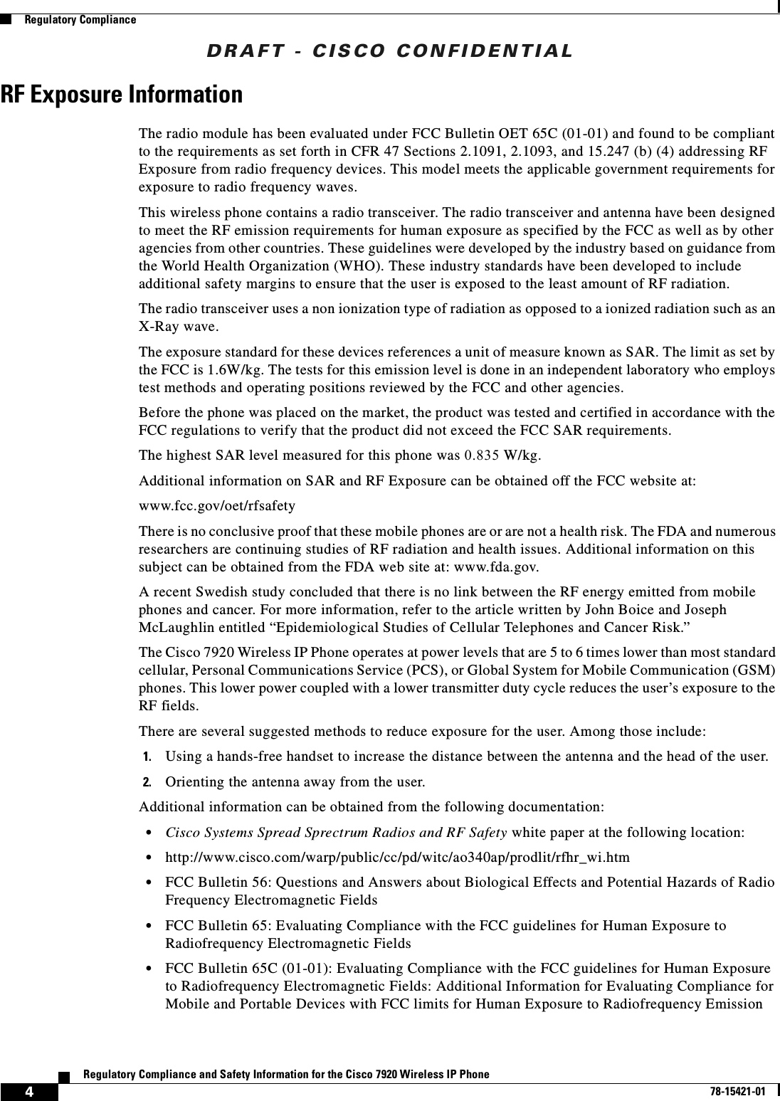 DRAFT - CISCO CONFIDENTIAL4Regulatory Compliance and Safety Information for the Cisco 7920 Wireless IP Phone78-15421-01Regulatory ComplianceRF Exposure InformationThe radio module has been evaluated under FCC Bulletin OET 65C (01-01) and found to be compliant to the requirements as set forth in CFR 47 Sections 2.1091, 2.1093, and 15.247 (b) (4) addressing RF Exposure from radio frequency devices. This model meets the applicable government requirements for exposure to radio frequency waves.This wireless phone contains a radio transceiver. The radio transceiver and antenna have been designed to meet the RF emission requirements for human exposure as specified by the FCC as well as by other agencies from other countries. These guidelines were developed by the industry based on guidance from the World Health Organization (WHO). These industry standards have been developed to include additional safety margins to ensure that the user is exposed to the least amount of RF radiation.The radio transceiver uses a non ionization type of radiation as opposed to a ionized radiation such as an X-Ray wave.The exposure standard for these devices references a unit of measure known as SAR. The limit as set by the FCC is 1.6W/kg. The tests for this emission level is done in an independent laboratory who employs test methods and operating positions reviewed by the FCC and other agencies.Before the phone was placed on the market, the product was tested and certified in accordance with the FCC regulations to verify that the product did not exceed the FCC SAR requirements.The highest SAR level measured for this phone was 0.835 W/kg.Additional information on SAR and RF Exposure can be obtained off the FCC website at:www.fcc.gov/oet/rfsafetyThere is no conclusive proof that these mobile phones are or are not a health risk. The FDA and numerous researchers are continuing studies of RF radiation and health issues. Additional information on this subject can be obtained from the FDA web site at: www.fda.gov.A recent Swedish study concluded that there is no link between the RF energy emitted from mobile phones and cancer. For more information, refer to the article written by John Boice and Joseph McLaughlin entitled “Epidemiological Studies of Cellular Telephones and Cancer Risk.”The Cisco 7920 Wireless IP Phone operates at power levels that are 5 to 6 times lower than most standard cellular, Personal Communications Service (PCS), or Global System for Mobile Communication (GSM) phones. This lower power coupled with a lower transmitter duty cycle reduces the user’s exposure to the RF fields.There are several suggested methods to reduce exposure for the user. Among those include:1. Using a hands-free handset to increase the distance between the antenna and the head of the user.2. Orienting the antenna away from the user.Additional information can be obtained from the following documentation:•Cisco Systems Spread Sprectrum Radios and RF Safety white paper at the following location:•http://www.cisco.com/warp/public/cc/pd/witc/ao340ap/prodlit/rfhr_wi.htm•FCC Bulletin 56: Questions and Answers about Biological Effects and Potential Hazards of Radio Frequency Electromagnetic Fields•FCC Bulletin 65: Evaluating Compliance with the FCC guidelines for Human Exposure to Radiofrequency Electromagnetic Fields•FCC Bulletin 65C (01-01): Evaluating Compliance with the FCC guidelines for Human Exposure to Radiofrequency Electromagnetic Fields: Additional Information for Evaluating Compliance for Mobile and Portable Devices with FCC limits for Human Exposure to Radiofrequency Emission