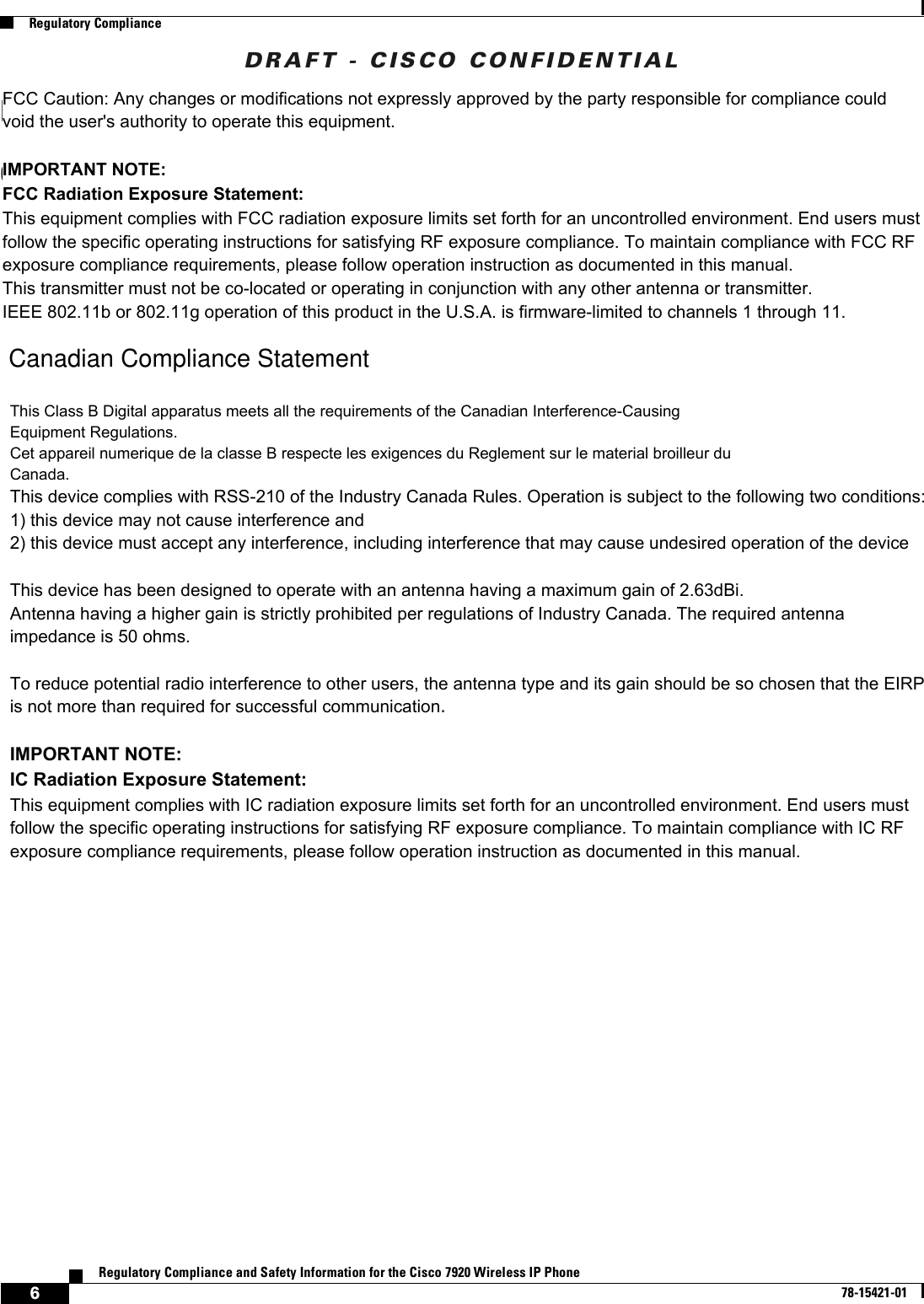 DRAFT - CISCO CONFIDENTIAL6Regulatory Compliance and Safety Information for the Cisco 7920 Wireless IP Phone78-15421-01Regulatory ComplianceDepartment of Communications – CanadaCanadian Compliance StatementThis Class B Digital apparatus meets all the requirements of the Canadian Interference-Causing Equipment Regulations.Cet appareil numerique de la classe B respecte les exigences du Reglement sur le material broilleur du Canada.This device complies with Class B Limits of Industry Canada. Operation is subject to the following two conditions:1. This device may not cause harmful interference, and2. This device must accept any interference received, including interference that may cause undesired operation.The device is certified to the requirements of RSS-210 for 2.4-GHz spread spectrum devices. The use of this device in a system operating either partially or completely outdoors may require the user to obtain a license for the system according to the Canadian regulations. For further information, contact your local Industry Canada office.This Class B Digital apparatus meets all the requirements of the Canadian Interference-CausingEquipment Regulations.Cet appareil numerique de la classe B respecte les exigences du Reglement sur le material broilleur duCanada.This device complies with RSS-210 of the Industry Canada Rules. Operation is subject to the following two conditions:1) this device may not cause interference and2) this device must accept any interference, including interference that may cause undesired operation of the deviceThis device has been designed to operate with an antenna having a maximum gain of 2.63dBi.Antenna having a higher gain is strictly prohibited per regulations of Industry Canada. The required antennaimpedance is 50 ohms.To reduce potential radio interference to other users, the antenna type and its gain should be so chosen that the EIRP is not more than required for successful communication.IMPORTANT NOTE:IC Radiation Exposure Statement:This equipment complies with IC radiation exposure limits set forth for an uncontrolled environment. End users must follow the specific operating instructions for satisfying RF exposure compliance. To maintain compliance with IC RF exposure compliance requirements, please follow operation instruction as documented in this manual.Department of Communications – CanadaCanadian Compliance StatementFCC Caution: Any changes or modifications not expressly approved by the party responsible for compliance could void the user&apos;s authority to operate this equipment.IMPORTANT NOTE:FCC Radiation Exposure Statement:This equipment complies with FCC radiation exposure limits set forth for an uncontrolled environment. End users must follow the specific operating instructions for satisfying RF exposure compliance. To maintain compliance with FCC RF exposure compliance requirements, please follow operation instruction as documented in this manual.This transmitter must not be co-located or operating in conjunction with any other antenna or transmitter.IEEE 802.11b or 802.11g operation of this product in the U.S.A. is firmware-limited to channels 1 through 11.